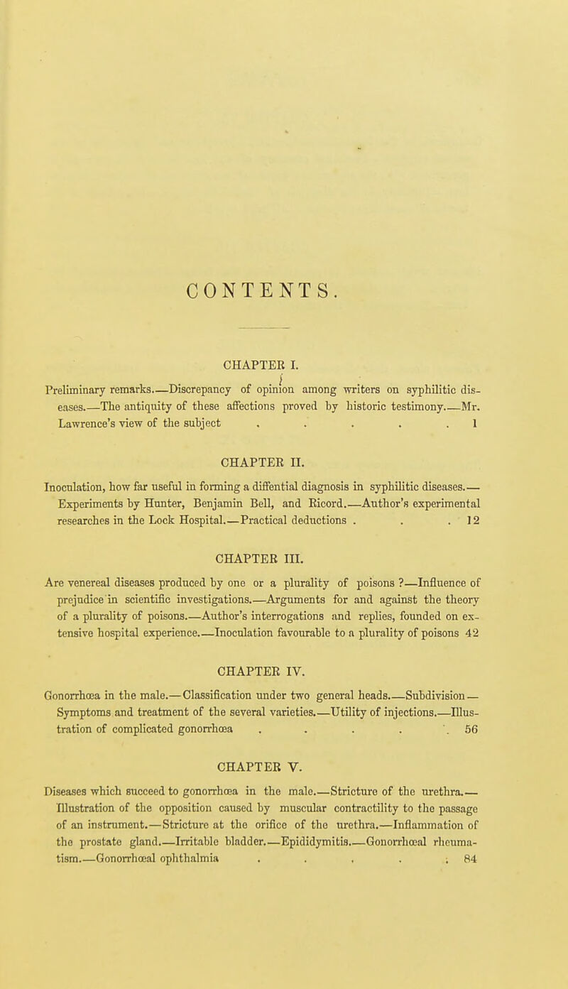 CONTENTS. CHAPTER I. Preliminary remarks—Discrepancy of opinion among writers on syphilitic dis- eases.—The antiquity of these affections proved by historic testimony Mr. Lawrence's view of the subject . . . . .1 CHAPTER H. Inoculation, how far useful in forming a diffential diagnosis in syphilitic diseases.— Experiments by Hunter, Benjamin Bell, and Ricord.—Author's experimental researches in the Lock Hospital Practical deductions . . .12 CHAPTER III. Are venereal diseases produced by one or a plurality of poisons ?—Influence of prejudice'in scientific investigations.—Arguments for and against the theory of a plurality of poisons.—Author's interrogations and replies, founded on ex- tensive hospital experience.—Inoculation favourable to a plurality of poisons 42 CHAPTER IV. Gonorrhoea in the male.—Classification under two general heads Subdivision — Symptoms and treatment of the several varieties.—Utility of injections.—Illus- tration of complicated gonorrhoea . . . . .56 CHAPTER V. Diseases which succeed to gonorrhoea in the male Stricture of the urethra Illustration of the opposition caused by muscular contractility to the passage of an instrument.—Stricture at the orifice of the urethra.—Inflammation of the prostate gland Irritable bladder.—Epididymitis Gonorrhoea! rheuma- tism.—Gonorrhoea! ophthalmia . . . . ; 84