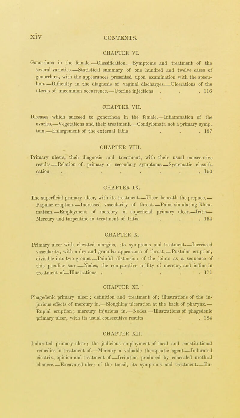 CHAPTER VL Gonorrhoea in the female—Classification Symptoms and treatment of the several varieties Statistical summary of one hundred and twelve cases of gonorrhoea, with the appearances presented upon examination with the specu- lum—Difficulty in the diagnosis of vaginal discharges Ulcerations of the uterus of uncommon occurrence Uterine injections . . .116 CHAPTER VII. Diseases which succeed to gonorrhoea in the female.—Inflammation of the ovaries Vegetations and their treatment Condylomata not a primary symp- tom—Enlargement of the external labia . . .137 CHAPTER VIII. Primary ulcers, their diagnosis and treatment, with their usual consecutive results.—Relation of primary or secondary symptoms.—Systematic classifi- cation ......... 150 CHAPTER IX. The superficial primary ulcer, with its treatment.—Ulcer beneath the prepuce.— Papular eruption Increased vascularity of throat Pains simulating Rheu- matism Employment of mercury in superficial primary ulcer.—Iritis— Mercury and turpentine in treatment of Iritis . . .154 CHAPTER X. Primary ulcer with elevated margins, its symptoms and treatment—Increased vascularity, with a dry and granular appearance of throat.—Pustular eruption, divisible into two groups Painful distension of the joints as a sequence of this peculiar sore Nodes, the comparative utility of mercury and iodine in treatment of—Illustrations . . . . . .171 CHAPTER XI. Phagedenic primary ulcer; definition and treatment of; illustrations of the in- jurious effects of mercury in.—Sloughing ulceration at the back of pharynx.— Rupial eruption ; mercury injurious in.—Nodes,—Illustrations of phagedenic primary ulcer, with its usual consecutive results . .184 CHAPTER XII. Indurated primary ulcer ; the judicious employment of local and constitutional remedies in treatment of.—Mercury a valuable therapeutic agent Indurated cicatrix, opinion and treatment of.—Irritation produced by concealed urethral chancre Excavated ulcer of the tonsil, its symptoms and treatment.—En-