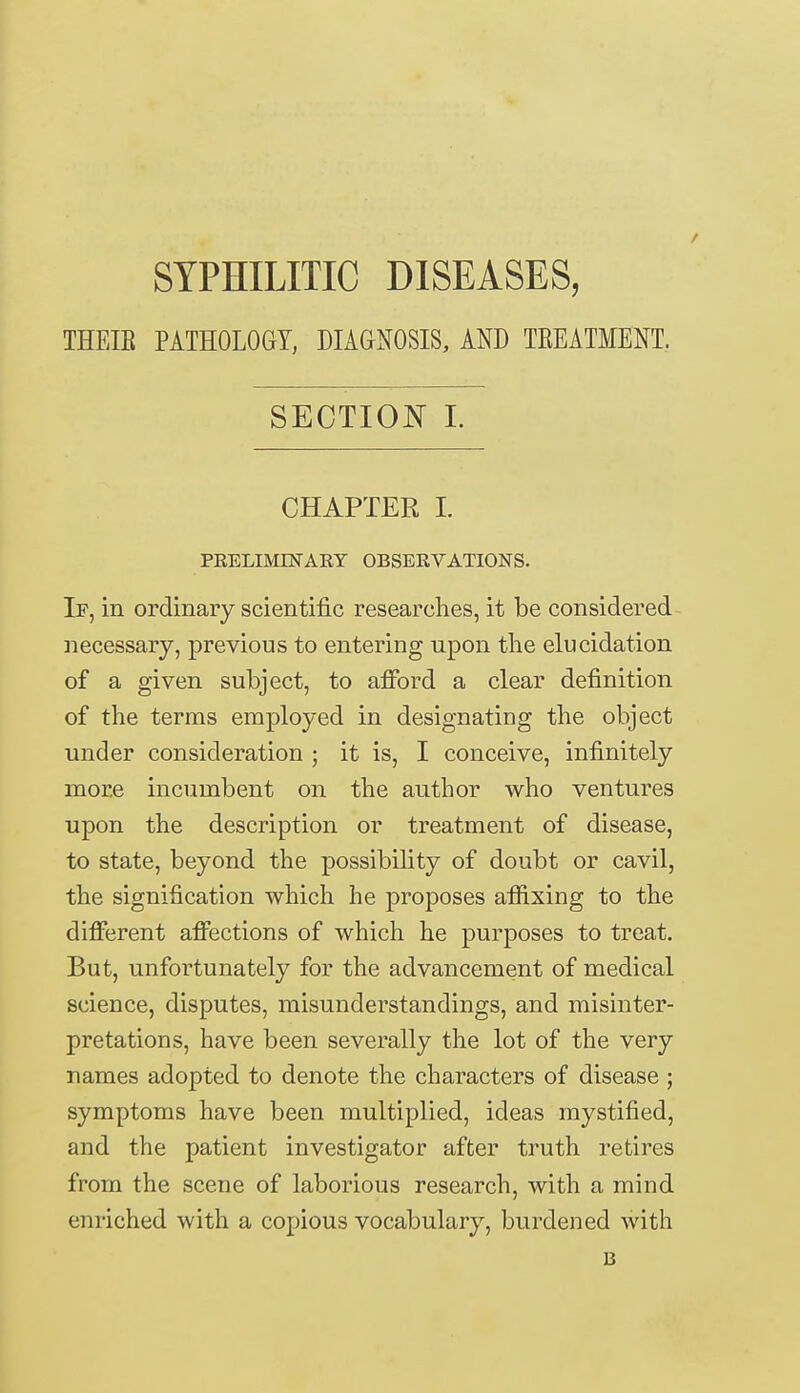 SYPHILITIC DISEASES, THEIB PATHOLOGY, DIAGNOSIS, AND TEEATMENT. SECTION I. CHAPTER I. PRELIMINARY OBSERVATIONS. If, in ordinary scientific researches, it be considered necessary, previous to entering upon the elucidation of a given subject, to afford a clear definition of the terms employed in designating the object under consideration ; it is, I conceive, infinitely more incumbent on the author who ventures upon the description or treatment of disease, to state, beyond the possibility of doubt or cavil, the signification which he proposes affixing to the different affections of which he purposes to treat. But, unfortunately for the advancement of medical science, disputes, misunderstandings, and misinter- pretations, have been severally the lot of the very names adopted to denote the characters of disease ; symptoms have been multiplied, ideas mystified, and the patient investigator after truth retires from the scene of laborious research, with a mind enriched with a copious vocabulary, burdened with B