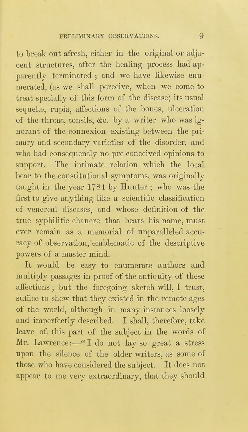 to break out afresh, either in the original or adja- cent structures, after the healing process had ap- parently terminated ; and we have likewise enu- merated, (as we shall perceive, when we come to treat specially of this form of the disease) its usual sequels, rupia, affections of the bones, ulceration of the throat, tonsils, &c. by a writer who was ig- norant of the connexion existing between the pri- mary and secondary varieties of the disorder, and who had consequently no pre-conceived opinions to support. The intimate relation which the local bear to the constitutional symptoms, was originally taught in the year 1784 by Hunter ; who was the first to give anything like a scientific classification of venereal diseases, and whose definition of the true syphilitic chancre that bears his name, must ever remain as a memorial of unparalleled accu- racy of observation, emblematic of the descriptive powers of a master mind. It would be easy to enumerate authors and multiply passages in proof of the antiquity of these affections ; but the foregoing sketch will, I trust, suffice to shew that they existed in the remote ages of the world, although in many instances loosely and imperfectly described. I shall, therefore, take leave of this part of the subject in the words of Mr. Lawrence:—I do not lay so great a stress upon the silence of the older writers, as some of those who have considered the subject. It does not appear to me very extraordinary, that they should