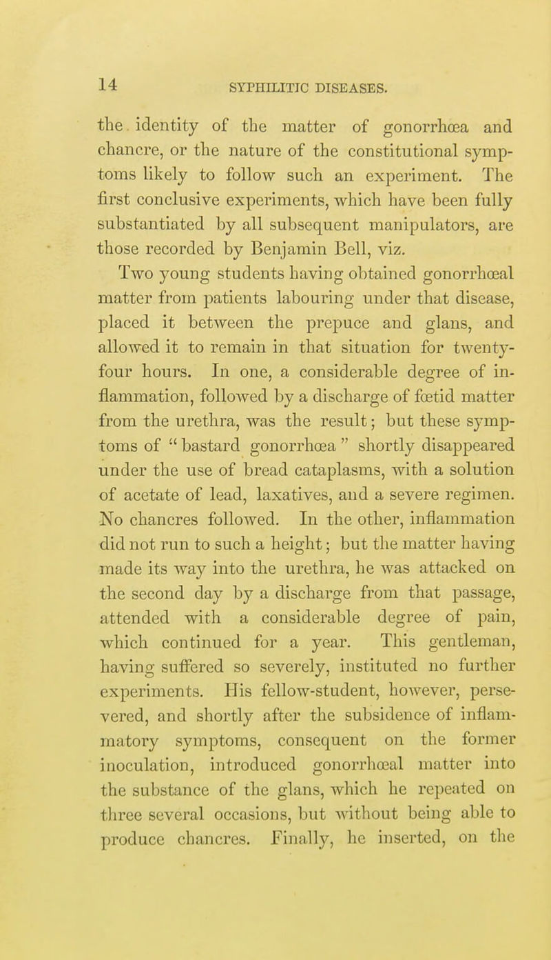 the identity of the matter of gonorrhoea and chancre, or the nature of the constitutional symp- toms likely to follow such an experiment. The first conclusive experiments, which have been fully substantiated by all subsequent manipulators, are those recorded by Benjamin Bell, viz. Two young students having obtained gonorrheal matter from patients labouring under that disease, placed it between the prepuce and glans, and allowed it to remain in that situation for twenty- four hours. In one, a considerable degree of in- flammation, followed by a discharge of fcetid matter from the urethra, was the result; but these symp- toms of  bastard gonorrhoea  shortly disappeared under the use of bread cataplasms, with a solution of acetate of lead, laxatives, and a severe regimen. No chancres followed. In the other, inflammation did not run to such a height; but the matter having made its way into the urethra, he was attacked on the second day by a discharge from that passage, attended with a considerable degree of pain, which continued for a year. This gentleman, having suffered so severely, instituted no further experiments. His fellow-student, however, perse- vered, and shortly after the subsidence of inflam- matory symptoms, consequent on the former inoculation, introduced gonorrhceal matter into the substance of the glans, which he repeated on three several occasions, but without being able to produce chancres. Finally, he inserted, on the