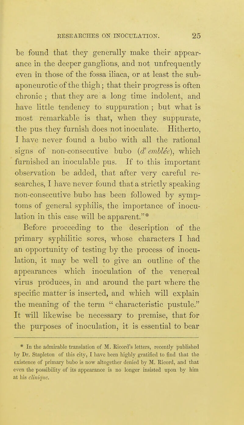 be found that they generally make their appear- ance in the deeper ganglions, and not unfrequently even in those of the fossa iliaca, or at least the sub- aponeurotic of the thigh; that their progress is often chronic ; that they are a long time indolent, and have little tendency to suppuration ; but what is most remarkable is that, when they suppurate, the pus they furnish does not inoculate. Hitherto, I have never found a bubo with all the rational signs of non-consecutive bubo (d' emblee), which furnished an inoculable pus. If to this important observation be added, that after very careful re- searches, I have never found that a strictly speaking non-consecutive bubo has been followed by symp- toms of general syphilis, the importance of inocu- lation in this case will be apparent.* Before proceeding to the description of the primary syphilitic sores, whose characters I had an opportunity of testing by the process of inocu- lation, it may be well to give an outline of the appearances which inoculation of the venereal virus produces, in and around the part where the specific matter is inserted, and which will explain the meaning of the term  characteristic pustule. It will likewise be necessary to premise, that for the purposes of inoculation, it is essential to bear * In the admirable translation of M. Ricord's letters, recently published by Dr. Stapleton of this city, I have been highly gratified to find that the existence of primary bubo is now altogether denied by M. Ricord, and that even the possibility of its appearance is no longer insisted upon by him at his clinique.