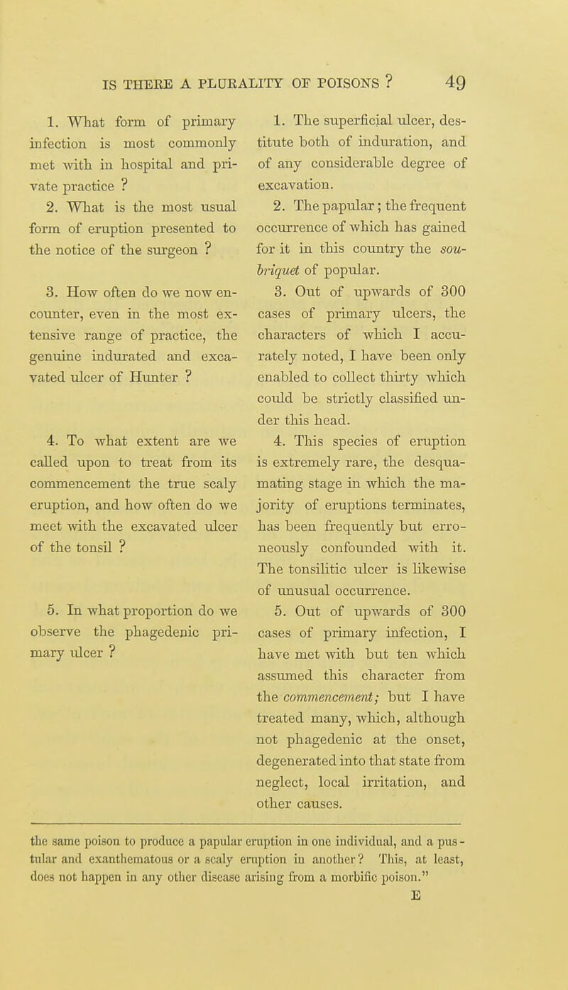 1. What form of primary infection is most commonly met with in hospital and pri- vate practice ? 2. What is the most usual form of eruption presented to the notice of the surgeon ? 3. How often do we now en- counter, even in the most ex- tensive range of practice, the genuine indurated and exca- vated ulcer of Hunter ? 4. To what extent are we called upon to treat from its commencement the true scaly eruption, and how often do we meet with the excavated ulcer of the tonsil ? 5. In what proportion do we observe the phagedenic pri- mary ulcer ? 1. The superficial ulcer, des- titute both of induration, and of any considerable degree of excavation. 2. The papular; the frequent occurrence of which has gained for it in this country the sou- briquet of poptdar. 3. Out of upwards of 300 cases of primary ulcers, the characters of which I accu- rately noted, I have been only enabled to collect thirty which eoidd be strictly classified un- der this head. 4. This species of eruption is extremely rare, the desqua- mating stage in which the ma- jority of eruptions terminates, has been frequently but erro- neously confounded with it. The tonsilitic ulcer is likewise of unusual occurrence. 5. Out of upwards of 300 cases of primary infection, I have met with but ten which assumed this character from the commencement; but I have treated many, which, although not phagedenic at the onset, degenerated into that state from neglect, local irritation, and other causes. the same poison to produce a papular eruption in one individual, and a pus- tular and exanthcmatous or a scaly eruption iu another? This, at least, does not happen in any other disease arising from a morbific poison.