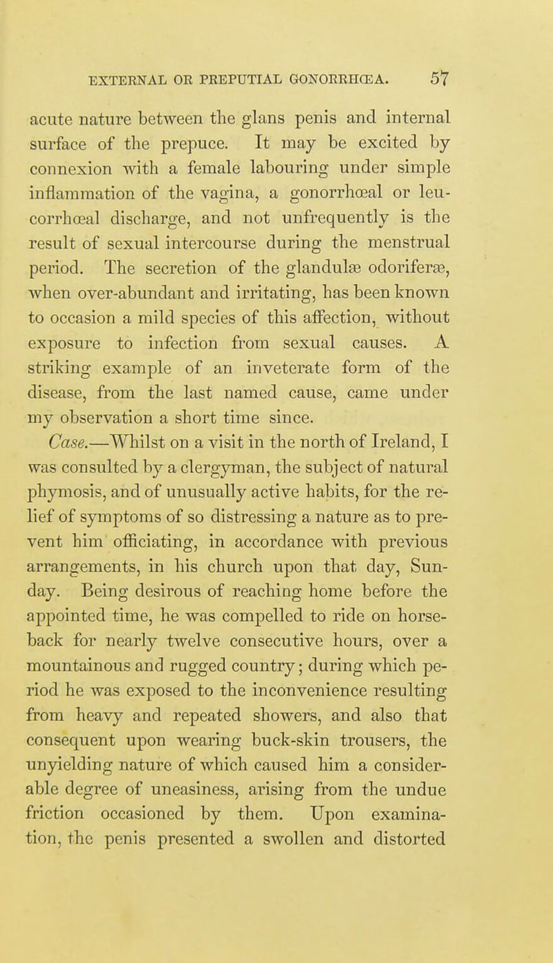 acute nature between the glans penis and internal surface of the prepuce. It may be excited by- connexion with a female labouring under simple inflammation of the vagina, a gonorrhoeal or leu- corrhoeal discharge, and not unfrequently is the result of sexual intercourse during the menstrual period. The secretion of the glandulae odoriferge, when over-abundant and irritating, has been known to occasion a mild species of this affection, without exposure to infection from sexual causes. A striking example of an inveterate form of the disease, from the last named cause, came under my observation a short time since. Case.—Whilst on a visit in the north of Ireland, I was consulted by a clergyman, the subject of natural phymosis, and of unusually active habits, for the re- lief of symptoms of so distressing a nature as to pre- vent him officiating, in accordance with previous arrangements, in his church upon that day, Sun- day. Being desirous of reaching home before the appointed time, he was compelled to ride on horse- back for nearly twelve consecutive hours, over a mountainous and rugged country; during which pe- riod he was exposed to the inconvenience resulting from heavy and repeated showers, and also that consequent upon wearing buck-skin trousers, the unyielding nature of which caused him a consider- able degree of uneasiness, arising from the undue friction occasioned by them. Upon examina- tion, the penis presented a swollen and distorted