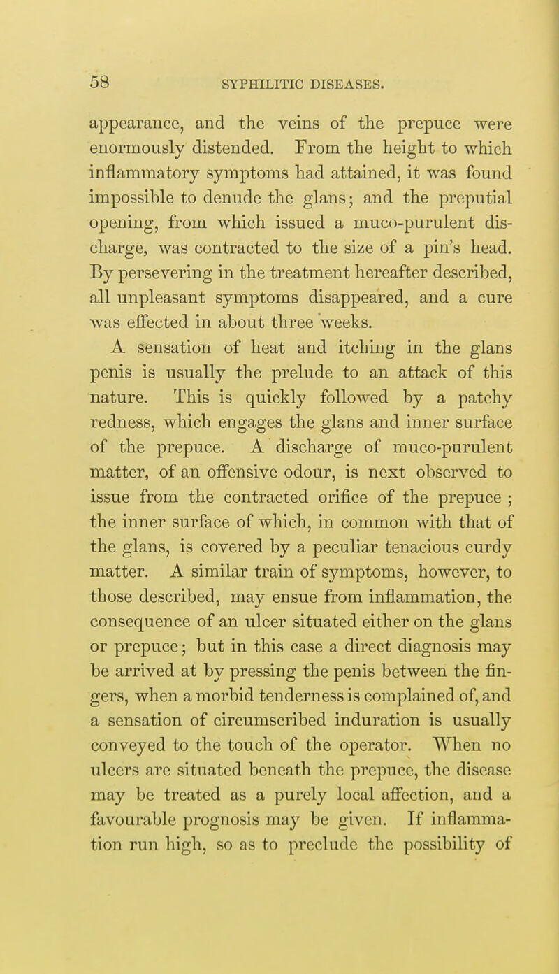 appearance, and the veins of the prepuce were enormously distended. From the height to which inflammatory symptoms had attained, it was found impossible to denude the glans; and the preputial opening, from which issued a muco-purulent dis- charge, was contracted to the size of a pin's head. By persevering in the treatment hereafter described, all unpleasant symptoms disappeared, and a cure was effected in about three weeks. A sensation of heat and itching in the glans penis is usually the prelude to an attack of this nature. This is quickly followed by a patchy redness, which engages the glans and inner surface of the prepuce. A discharge of muco-purulent matter, of an offensive odour, is next observed to issue from the contracted orifice of the prepuce ; the inner surface of which, in common with that of the glans, is covered by a peculiar tenacious curdy matter. A similar train of symptoms, however, to those described, may ensue from inflammation, the consequence of an ulcer situated either on the glans or prepuce; but in this case a direct diagnosis may be arrived at by pressing the penis between the fin- gers, when a morbid tenderness is complained of, and a sensation of circumscribed induration is usually conveyed to the touch of the operator. When no ulcers are situated beneath the prepuce, the disease may be treated as a purely local affection, and a favourable prognosis may be given. If inflamma- tion run high, so as to preclude the possibility of