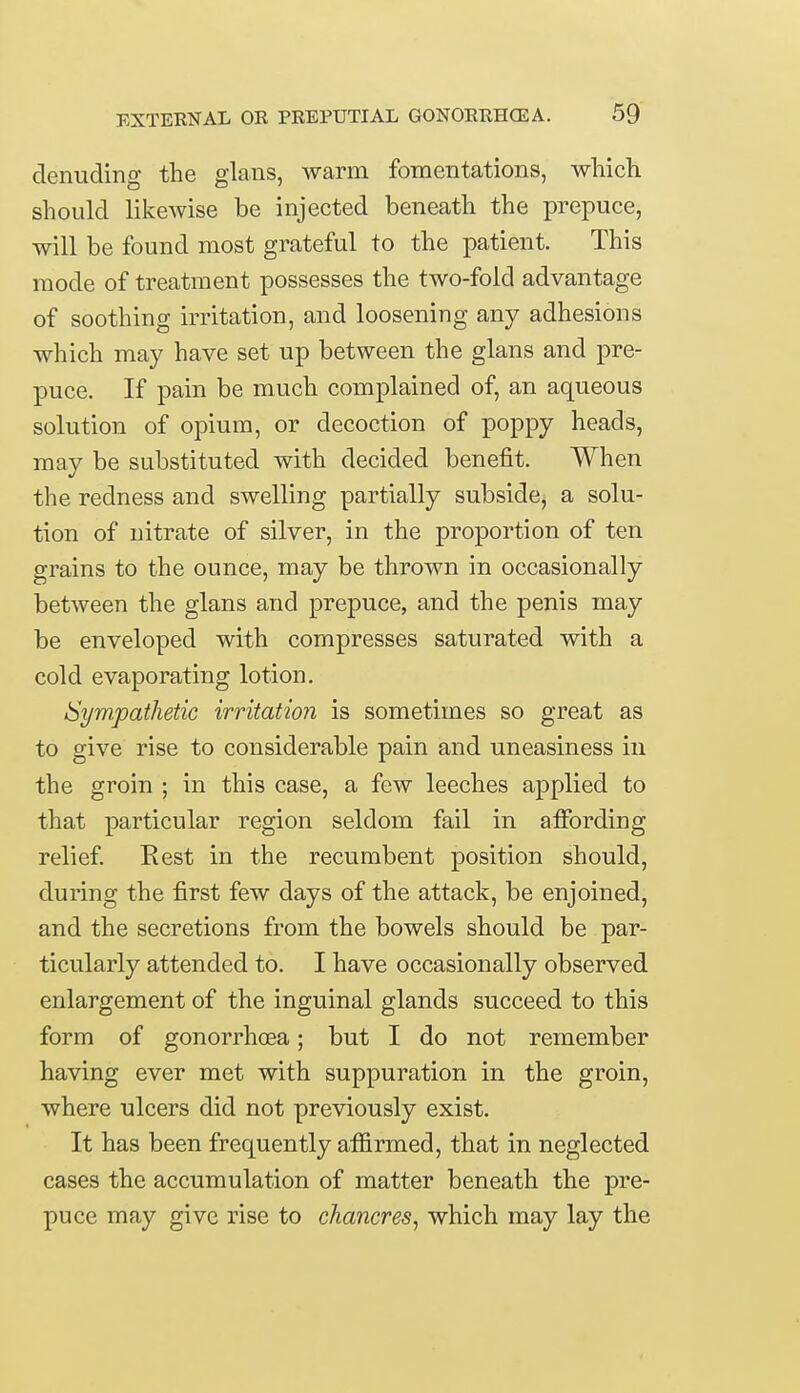 denuding the glans, warm fomentations, which should likewise be injected beneath the prepuce, will be found most grateful to the patient. This mode of treatment possesses the two-fold advantage of soothing irritation, and loosening any adhesions which may have set up between the glans and pre- puce. If pain be much complained of, an aqueous solution of opium, or decoction of poppy heads, may be substituted with decided benefit. When the redness and swelling partially subside, a solu- tion of nitrate of silver, in the proportion of ten grains to the ounce, may be thrown in occasionally between the glans and prepuce, and the penis may be enveloped with compresses saturated with a cold evaporating lotion. Sympathetic irritation is sometimes so great as to give rise to considerable pain and uneasiness in the groin ; in this case, a few leeches applied to that particular region seldom fail in affording relief. Rest in the recumbent position should, during the first few days of the attack, be enjoined, and the secretions from the bowels should be par- ticularly attended to. I have occasionally observed enlargement of the inguinal glands succeed to this form of gonorrhoea; but I do not remember having ever met with suppuration in the groin, where ulcers did not previously exist. It has been frequently affirmed, that in neglected cases the accumulation of matter beneath the pre- puce may give rise to chancres, which may lay the