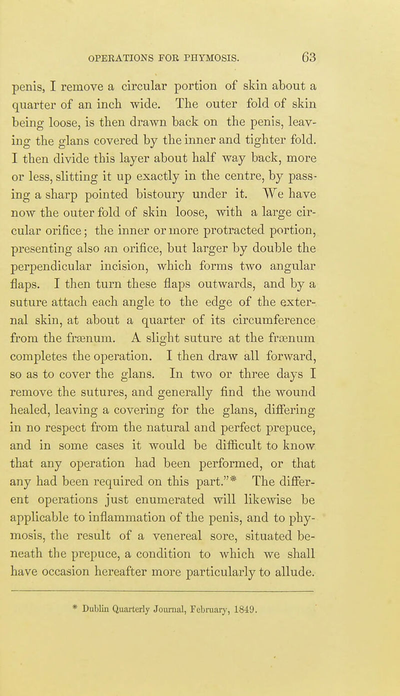 penis, I remove a circular portion of skin about a quarter of an inch wide. The outer fold of skin being loose, is then drawn back on the penis, leav- ing the glans covered by the inner and tighter fold. I then divide this layer about half way back, more or less, slitting it up exactly in the centre, by pass- ing a sharp pointed bistoury under it. We have now the outer fold of skin loose, with a large cir- cular orifice; the inner or more protracted portion, presenting also an orifice, but larger by double the perpendicular incision, which forms two angular flaps. I then turn these flaps outwards, and by a suture attach each angle to the edge of the exter- nal skin, at about a quarter of its circumference from the framum. A slight suture at the frcenum completes the operation. I then draw all forward, so as to cover the glans. In two or three days I remove the sutures, and generally find the wound healed, leaving a covering for the glans, differing in no respect from the natural and perfect prepuce, and in some cases it would be difficult to know that any operation had been performed, or that any had been required on this part.* The differ- ent operations just enumerated will likewise be applicable to inflammation of the penis, and to phy- mosis, the result of a venereal sore, situated be- neath the prepuce, a condition to which we shall have occasion hereafter more particularly to allude. * Dublin Quarterly Journal, February, 1849.