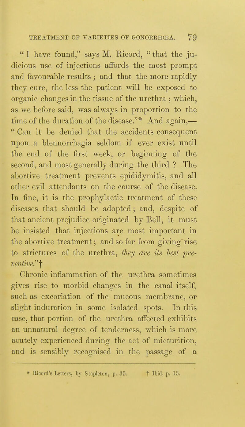  I have found, says M. Ricord,  that the ju- dicious use of injections affords the most prompt and favourable results ; and that the more rapidly they cure, the less the patient will be exposed to organic changes in the tissue of the urethra ; which, as we before said, was always in proportion to the time of the duration of the disease.* And again,—  Can it be denied that the accidents consequent upon a blennorrhagia seldom if ever exist until the end of the first week, or beginning of the second, and most generally during the third ? The abortive treatment prevents epididymitis, and all other evil attendants on the course of the disease. In fine, it is the prophylactic treatment of these diseases that should be adopted; and, despite of that ancient prejudice originated by Bell, it must be insisted that injections are most important in the abortive treatment; and. so far from giving rise to strictures of the urethra, they are its best pre- ventive.^ Chronic inflammation of the urethra sometimes gives rise to morbid changes in the canal itself, such as excoriation of the mucous membrane, or slight induration in some isolated spots. In this case, that portion of the urethra affected exhibits an unnatural degree of tenderness, which is more acutely experienced during the act of micturition, and is sensibly recognised in the passage of a * Ricord's Letters, by Stapleton, p. 35. t Ibid, p. 13.