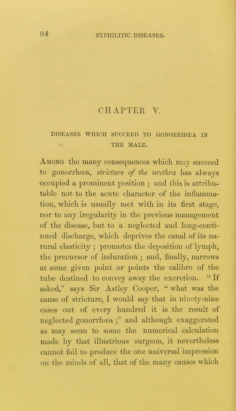 CHAPTER V. DISEASES WHICH SUCCEED TO GONORRHOEA IN THE MALE. Among the many consequences which may succeed to gonorrhoea, stricture of the urethra has always occupied a prominent position ; and this is attribu- table not to the acute character of the inflamma- tion, which is usually met with in its first stage, nor to any iregularity in the previous management of the disease, but to a neglected and long-conti- nued discharge, which deprives the canal of its na- tural elasticity ; promotes the deposition of lymph, the precursor of induration ; and, finally, narrows at some given point or points the calibre of the tube destined to convey away the excretion.  If asked, says Sir Astley Cooper,  what was the cause of stricture, I would say that in ninety-nine cases out of every hundred it is the result of neglected gonorrhoea ; and although exaggerated as may seem to some the numerical calculation made by that illustrious surgeon, it nevertheless cannot fail to produce the one universal impression on the minds of all, that of the many causes which