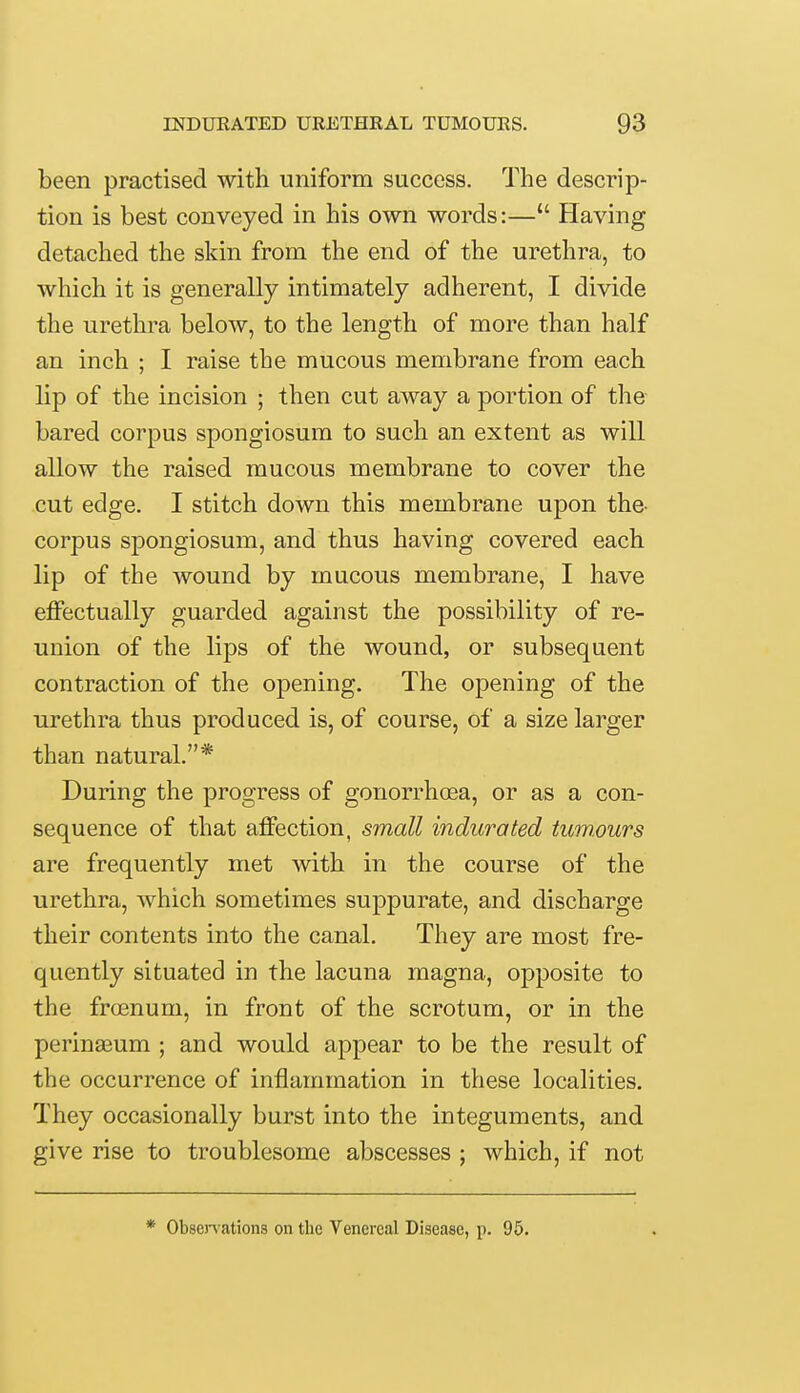 been practised with uniform success. The descrip- tion is best conveyed in his own words:— Having detached the skin from the end of the urethra, to which it is generally intimately adherent, I divide the urethra below, to the length of more than half an inch ; I raise the mucous membrane from each lip of the incision ; then cut away a portion of the bared corpus spongiosum to such an extent as will allow the raised mucous membrane to cover the cut edge. I stitch down this membrane upon the- corpus spongiosum, and thus having covered each lip of the wound by mucous membrane, I have effectually guarded against the possibility of re- union of the lips of the wound, or subsequent contraction of the opening. The opening of the urethra thus produced is, of course, of a size larger than natural.* During the progress of gonorrhoea, or as a con- sequence of that affection, small indurated tumours are frequently met with in the course of the urethra, which sometimes suppurate, and discharge their contents into the canal. They are most fre- quently situated in the lacuna magna, opposite to the froenum, in front of the scrotum, or in the perinaeum ; and would appear to be the result of the occurrence of inflammation in these localities. They occasionally burst into the integuments, and give rise to troublesome abscesses ; which, if not * Observations on the Venereal Disease, p. 95.