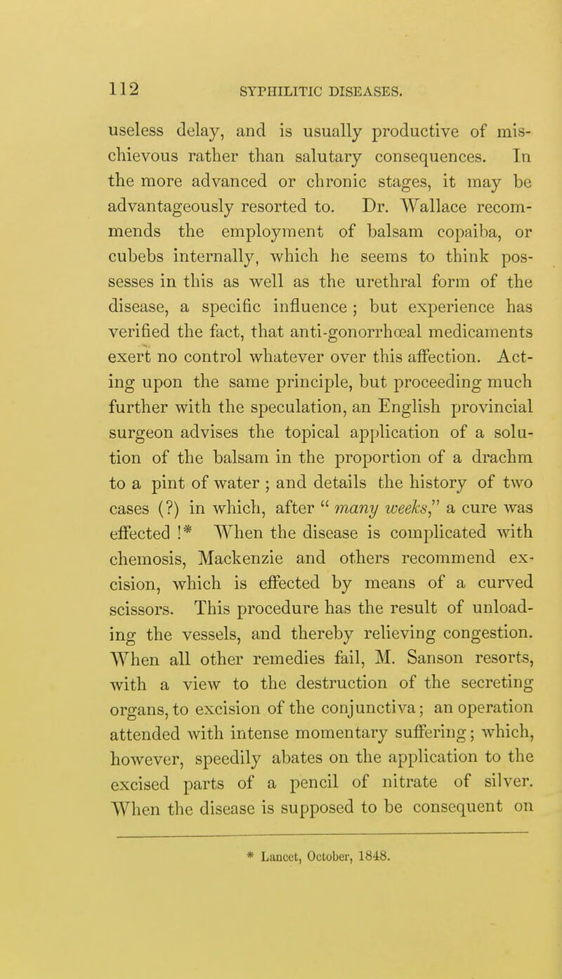 useless delay, and is usually productive of mis- chievous rather than salutary consequences. In the more advanced or chronic stages, it may be advantageously resorted to. Dr. Wallace recom- mends the employment of balsam copaiba, or cubebs internally, which he seems to think pos- sesses in this as well as the urethral form of the disease, a specific influence ; but experience has verified the fact, that anti-gonorrhceal medicaments exert no control whatever over this affection. Act- ing upon the same principle, but proceeding much further with the speculation, an English provincial surgeon advises the topical application of a solu- tion of the balsam in the proportion of a drachm to a pint of water ; and details the history of two cases (?) in which, after  many weeks a cure was effected !* When the disease is complicated with chemosis, Mackenzie and others recommend ex- cision, which is effected by means of a curved scissors. This procedure has the result of unload- ing the vessels, and thereby relieving congestion. When all other remedies fail, M. Sanson resorts, with a view to the destruction of the secreting organs, to excision of the conjunctiva; an operation attended with intense momentary suffering; which, however, speedily abates on the application to the excised parts of a pencil of nitrate of silver. When the disease is supposed to be consequent on * Lancet, October, 1848.