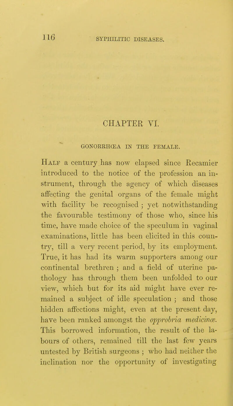 CHAPTER VI. GONORRHCEA IN THE FEMALE. Half a century has now elapsed since Recamier introduced to the notice of the profession an in- strument, through the agency of which diseases affecting the genital organs of the female might with facility be recognised ; yet notwithstanding the favourable testimony of those who, since his time, have made choice of the speculum in vaginal examinations, little has been elicited in this coun- try, till a very recent period, by its employment. True, it has had its warm supporters among our continental brethren ; and a field of uterine pa- thology has through them been unfolded to our view, which but for its aid might have ever re- mained a subject of idle speculation ; and those hidden affections might, even at the present day, have been ranked amongst the opprobria medicince. This borrowed information, the result of the la- bours of others, remained till the last few years untested by British surgeons ; who had neither the inclination nor the opportunity of investigating