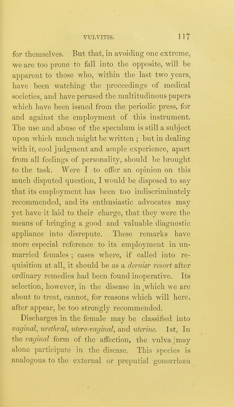 for themselves. But that, in avoiding one extreme, we are too prone to fall into the opposite, will be apparent to those who, within the last two years, have been watching the proceedings of medical societies, and have perused the multitudinous papers which have been issued from the periodic press, for and against the employment of this instrument. The use and abuse of the speculum is still a subject upon which much might be written ; but in dealing with it, cool judgment and ample experience, apart from all feelings of personality, should be brought to the task. Were I to offer an opinion on this much disputed question, I would be disposed to say that its employment has been too indiscriminately recommended, and its enthusiastic advocates may yet have it laid to their charge, that they were the means of bringing a good and valuable diagnostic appliance into disrepute. These remarks have more especial reference to its employment in un- married females ; cases where, if called into re- quisition at all, it should be as a dernier resort after ordinary remedies had been found inoperative. Its selection, however, in the disease in t which we are about to treat, cannot, for reasons which will here- after appear, be too strongly recommended. Discharges in the female may be classified into vaginal, urethral, utero-vaginal, and uterine. 1st, In the vaginal form of the affection, the vulva Jmay alone participate in the disease. This species is analogous to the external or preputial gonorrhoea