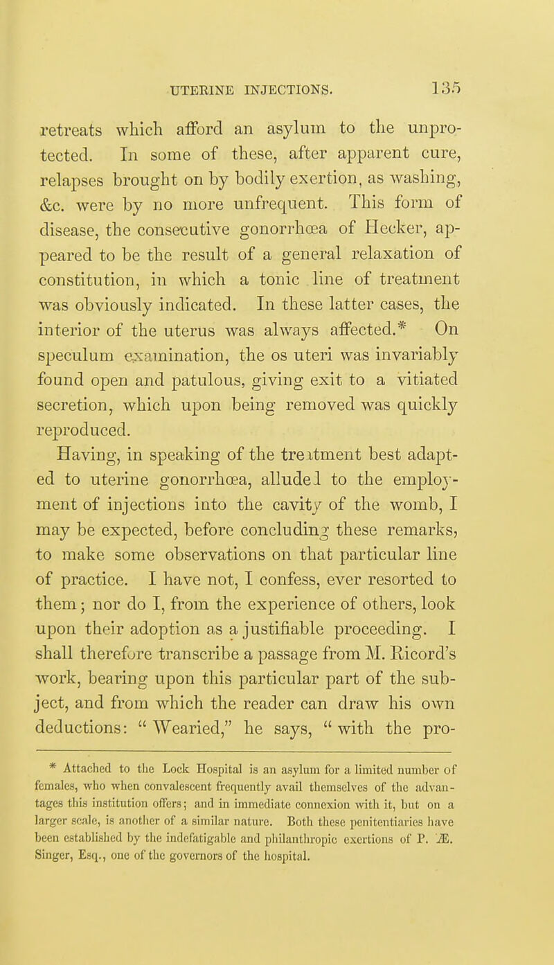 retreats which afford an asylum to the unpro- tected. In some of these, after apparent cure, relapses brought on by bodily exertion, as washing, &c. were by no more unfrequent. This form of disease, the consecutive gonorrhoea of flecker, ap- peared to be the result of a general relaxation of constitution, in which a tonic line of treatment was obviously indicated. In these latter cases, the interior of the uterus was always affected.* On speculum examination, the os uteri was invariably found open and patulous, giving exit to a vitiated secretion, which upon being removed was quickly reproduced. Having, in speaking of the treatment best adapt- ed to uterine gonorrhoea, allude 1 to the employ- ment of injections into the cavity of the womb, I may be expected, before concluding these remarks, to make some observations on that particular line of practice. I have not, I confess, ever resorted to them; nor do I, from the experience of others, look upon their adoption as a justifiable proceeding. I shall therefore transcribe a passage from M. Ricord's work, bearing upon this particular part of the sub- ject, and from which the reader can draw his own deductions: Wearied, he says, with the pro- * Attached to the Lock Hospital is an asylum for a limited number of females, who when convalescent frequently avail themselves of the advan- tages this institution offers; and in immediate connexion with it, but on a larger scale, is another of a similar nature. Both these penitentiaries have been established by the indefatigable and philanthropic exertions of P. 'M. Singer, Esq., one of the governors of the hospital.