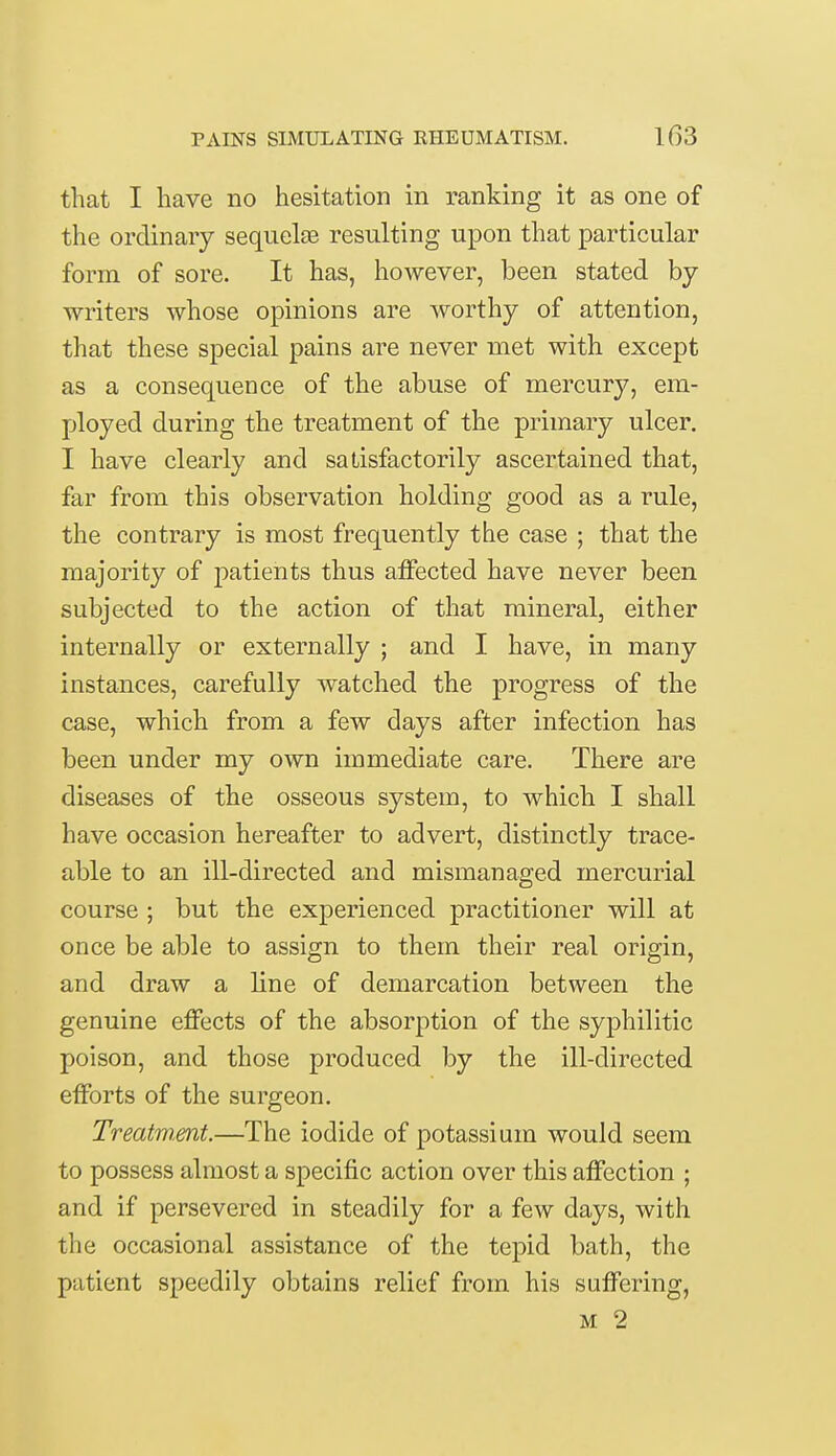 that I have no hesitation in ranking it as one of the ordinary sequelae resulting upon that particular form of sore. It has, however, been stated by- writers whose opinions are worthy of attention, that these special pains are never met with except as a consequence of the abuse of mercury, em- ployed during the treatment of the primary ulcer. I have clearly and satisfactorily ascertained that, far from this observation holding good as a rule, the contrary is most frequently the case ; that the majority of patients thus affected have never been subjected to the action of that mineral, either internally or externally ; and I have, in many instances, carefully watched the progress of the case, which from a few days after infection has been under my own immediate care. There are diseases of the osseous system, to which I shall have occasion hereafter to advert, distinctly trace- able to an ill-directed and mismanaged mercurial course ; but the experienced practitioner will at once be able to assign to them their real origin, and draw a line of demarcation between the genuine effects of the absorption of the syphilitic poison, and those produced by the ill-directed efforts of the surgeon. Treatment.—The iodide of potassium would seem to possess almost a specific action over this affection ; and if persevered in steadily for a few days, with the occasional assistance of the tepid bath, the patient speedily obtains relief from his suffering, m 2