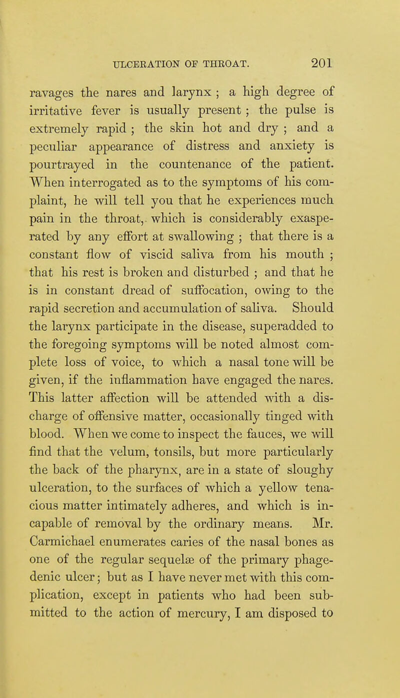 ravages the nares and larynx ; a high degree of irritative fever is usually present ; the pulse is extremely rapid ; the skin hot and dry ; and a peculiar appearance of distress and anxiety is pourtrayed in the countenance of the patient. When interrogated as to the symptoms of his com- plaint, he will tell you that he experiences much pain in the throat,, which is considerably exaspe- rated by any effort at swallowing ; that there is a constant flow of viscid saliva from his mouth ; that his rest is broken and disturbed ; and that he is in constant dread of suffocation, owing to the rapid secretion and accumulation of saliva. Should the larynx participate in the disease, superadded to the foregoing symptoms will be noted almost com- plete loss of voice, to which a nasal tone will be given, if the inflammation have engaged the nares. This latter affection will be attended with a dis- charge of offensive matter, occasionally tinged with blood. When we come to inspect the fauces, we will find that the velum, tonsils, but more particularly the back of the pharynx, are in a state of sloughy ulceration, to the surfaces of which a yellow tena- cious matter intimately adheres, and which is in- capable of removal by the ordinary means. Mr. Carmichael enumerates caries of the nasal bones as one of the regular sequelae of the primary phage- denic ulcer; but as I have never met with this com- plication, except in patients who had been sub- mitted to the action of mercury, I am disposed to