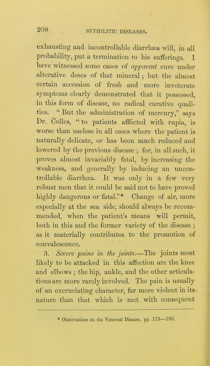 exhausting and incontrollable diarrhaea will, in all probability, put a termination to his sufferings. I have witnessed some cases of apparent cure under alterative doses of that mineral; but the almost certain accession of fresh and more inveterate symptoms clearly demonstrated that it possessed, in this form of disease, no radical curative quali- ties.  But the administration of mercury, says Dr. Colles,  to patients afflicted with rupia, is worse than useless in all cases where the patient is naturally delicate, or has been much reduced and lowered by the previous disease ; for, in all such, it proves almost invariably fatal, by increasing the weakness, and generally by inducing an uncon- trollable diarrhoea. It was only in a few very robust men that it could be said not to have proved highly dangerous or fatal.* Change of air, more especially at the sea side, should always be recom- mended, when the patient's means will permit, both in this and the former variety of the disease ; as it materially contributes to the promotion of convalescence. 3. Severe pains in the joints.—The joints most likely to be attacked in this affection are the knee and elbows ; the hip, ankle, and the other articula- tions are more rarely involved. The pain is usually of an excruciating character, far more violent in its nature than that which is met with consequent * Observations on the Venereal Disease, pp. 179—180.