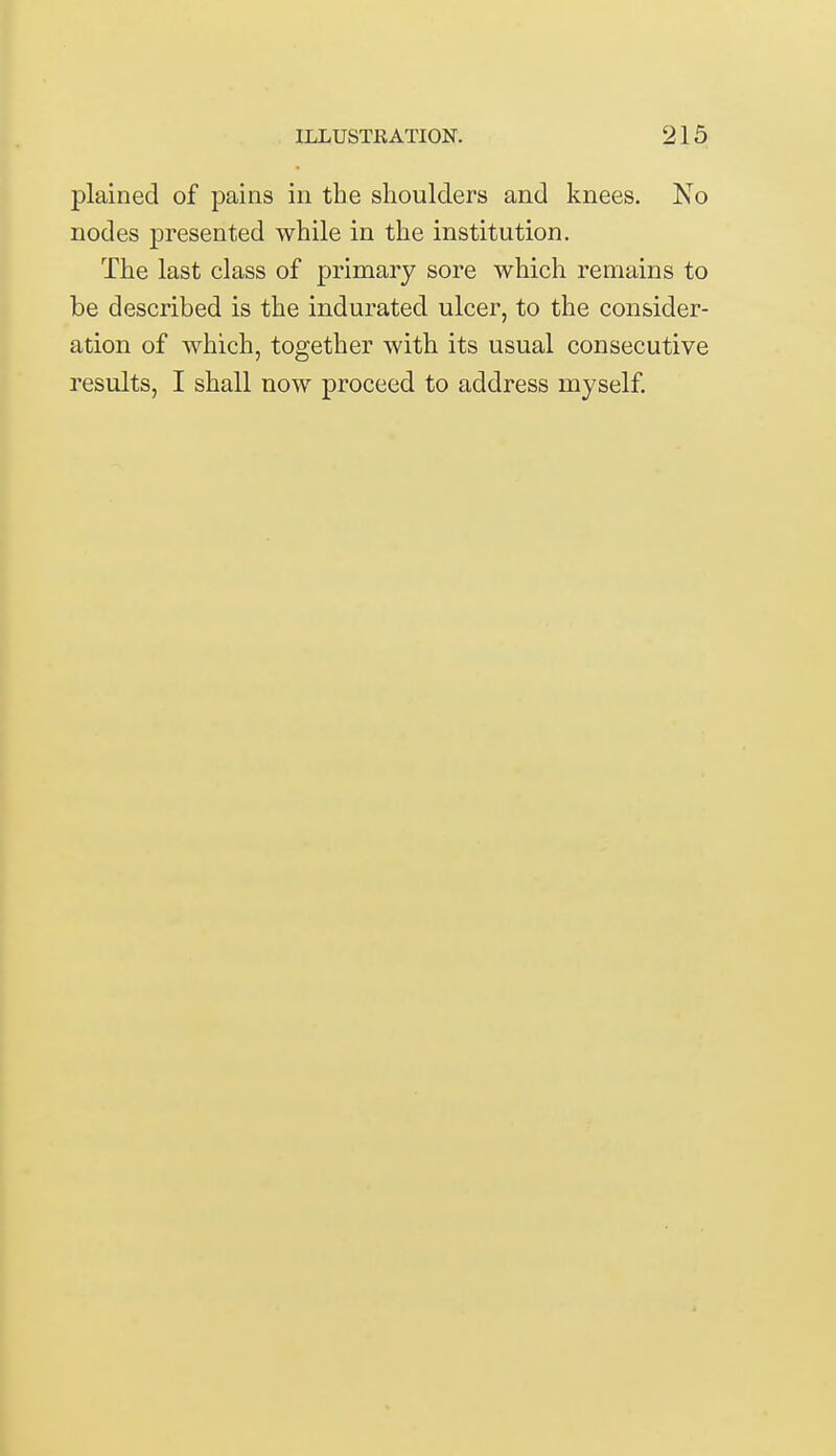 plained of pains in the shoulders and knees. No nodes presented while in the institution. The last class of primary sore which remains to be described is the indurated ulcer, to the consider- ation of which, together with its usual consecutive results, I shall now proceed to address myself.