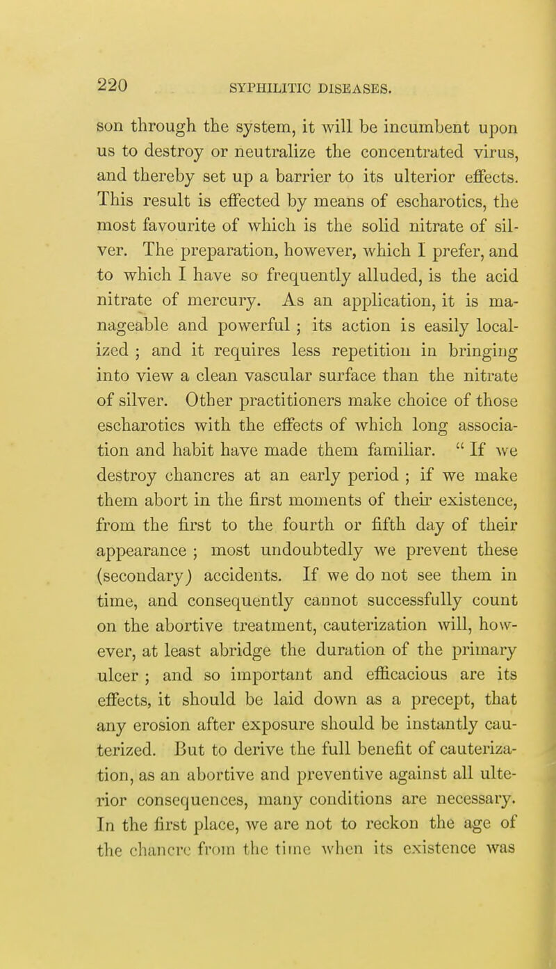 son through the system, it will be incumbent upon us to destroy or neutralize the concentrated virus, and thereby set up a barrier to its ulterior effects. This result is effected by means of escharotics, the most favourite of which is the solid nitrate of sil- ver. The preparation, however, which I prefer, and to which I have so frequently alluded, is the acid nitrate of mercury. As an application, it is ma- nageable and powerful ; its action is easily local- ized ; and it requires less repetition in bringing into view a clean vascular surface than the nitrate of silver. Other practitioners make choice of those escharotics with the effects of which long associa- tion and habit have made them familiar.  If we destroy chancres at an early period ; if we make them abort in the first moments of their existence, from the first to the fourth or fifth day of their appearance ; most undoubtedly we prevent these (secondary) accidents. If we do not see them in time, and consequently cannot successfully count on the abortive treatment, cauterization will, how- ever, at least abridge the duration of the primary ulcer ; and so important and efficacious are its effects, it should be laid down as a precept, that any erosion after exposure should be instantly cau- terized. But to derive the full benefit of cauteriza- tion, as an abortive and preventive against all ulte- rior consequences, many conditions are necessary. In the first place, we are not to reckon the age of the chancre from the time when its existence was