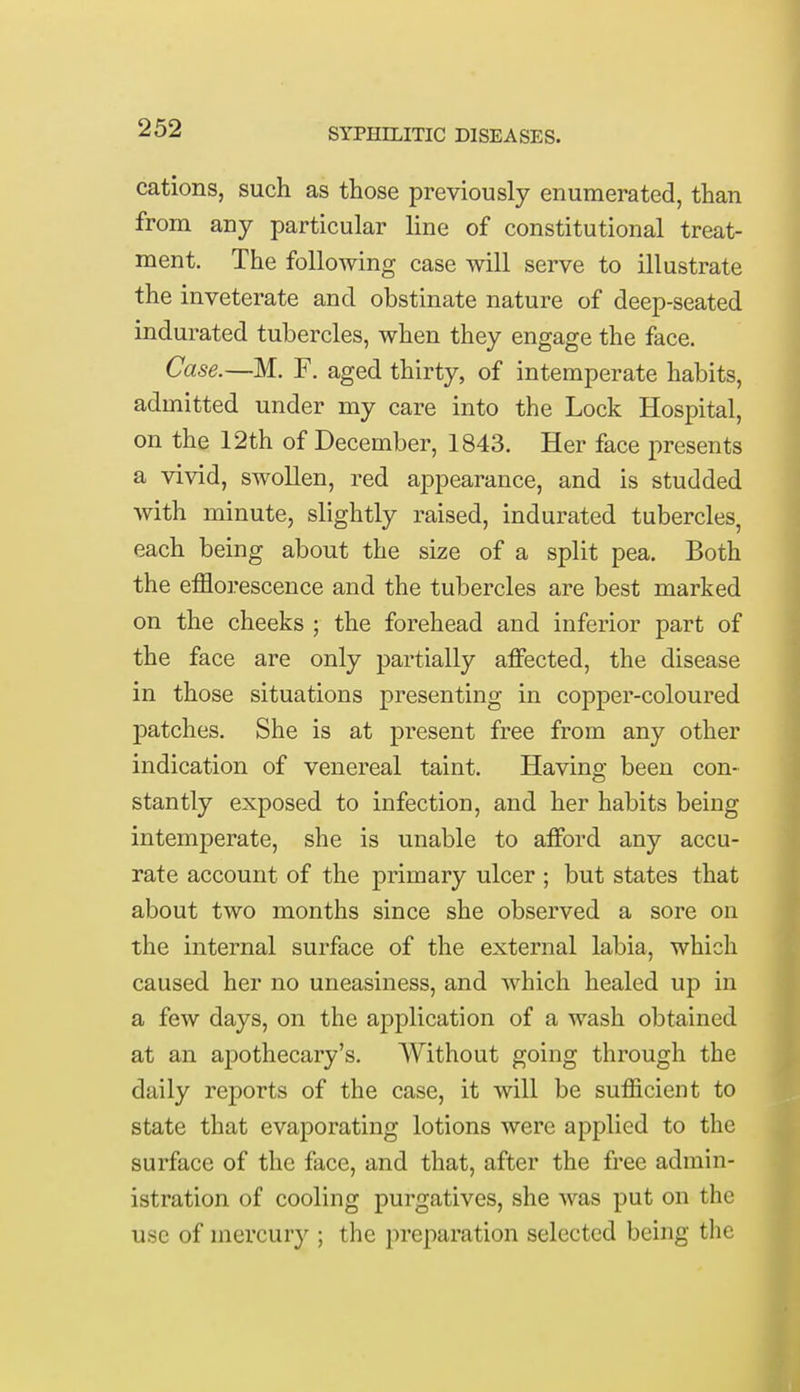 cations, such as those previously enumerated, than from any particular line of constitutional treat- ment. The following case will serve to illustrate the inveterate and obstinate nature of deep-seated indurated tubercles, when they engage the face. Case.—M. F. aged thirty, of intemperate habits, admitted under my care into the Lock Hospital, on the 12th of December, 1843. Her face presents a vivid, swollen, red appearance, and is studded with minute, slightly raised, indurated tubercles, each being about the size of a split pea. Both the efflorescence and the tubercles are best marked on the cheeks ; the forehead and inferior part of the face are only partially affected, the disease in those situations presenting in copper-coloured patches. She is at present free from any other indication of venereal taint. Having been con- stantly exposed to infection, and her habits being intemperate, she is unable to afford any accu- rate account of the primary ulcer ; but states that about two months since she observed a sore on the internal surface of the external labia, which caused her no uneasiness, and which healed up in a few days, on the application of a wash obtained at an apothecary's. Without going through the daily reports of the case, it will be sufficient to state that evaporating lotions were applied to the surface of the face, and that, after the free admin- istration of cooling purgatives, she was put on the use of mercury ; the preparation selected being the