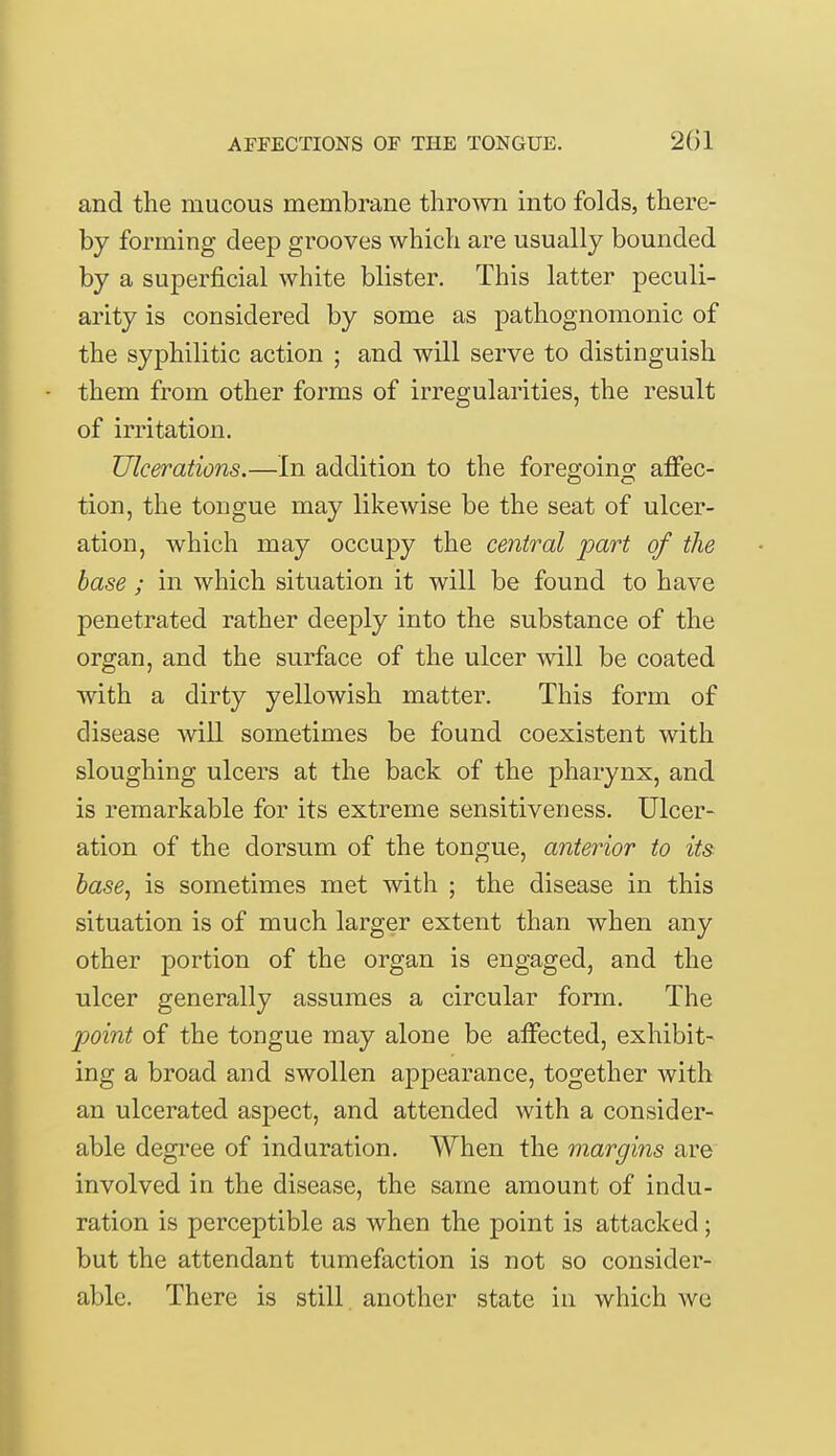 and the mucous membrane thrown into folds, there- by forming deep grooves which are usually bounded by a superficial white blister. This latter peculi- arity is considered by some as pathognomonic of the syphilitic action ; and will serve to distinguish them from other forms of irregularities, the result of irritation. Ulcerations.—In addition to the foregoing affec- tion, the tongue may likewise be the seat of ulcer- ation, which may occupy the central part of the base ; in which situation it will be found to have penetrated rather deeply into the substance of the organ, and the surface of the ulcer will be coated with a dirty yellowish matter. This form of disease will sometimes be found coexistent with sloughing ulcers at the back of the pharynx, and is remarkable for its extreme sensitiveness. Ulcer- ation of the dorsum of the tongue, anterior to its base, is sometimes met with ; the disease in this situation is of much larger extent than when any other portion of the organ is engaged, and the ulcer generally assumes a circular form. The point of the tongue may alone be affected, exhibit- ing a broad and swollen appearance, together with an ulcerated aspect, and attended with a consider- able degree of induration. When the margins are involved in the disease, the same amount of indu- ration is perceptible as when the point is attacked; but the attendant tumefaction is not so consider- able. There is still another state in which we