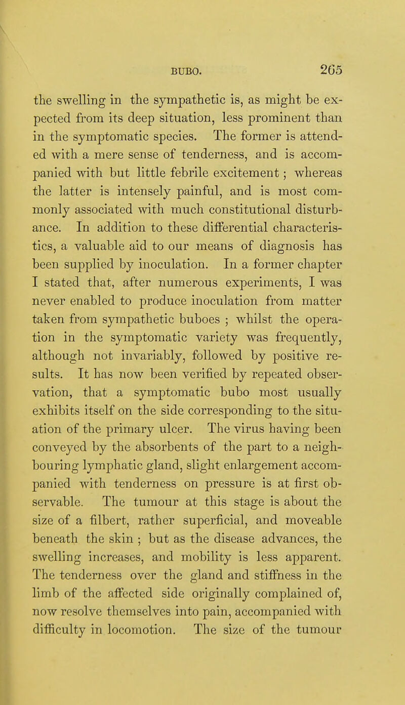 the swelling in the sympathetic is, as might be ex- pected from its deep situation, less prominent than in the symptomatic species. The former is attend- ed with a mere sense of tenderness, and is accom- panied with but little febrile excitement; whereas the latter is intensely painful, and is most com- monly associated with much constitutional disturb- ance. In addition to these differential characteris- tics, a valuable aid to our means of diagnosis has been supplied by inoculation. In a former chapter I stated that, after numerous experiments, I was never enabled to produce inoculation from matter taken from sympathetic buboes ; whilst the opera- tion in the symptomatic variety was frequently, although not invariably, followed by positive re- sults. It has now been verified by repeated obser- vation, that a symptomatic bubo most usually exhibits itself on the side corresponding to the situ- ation of the primary ulcer. The virus having been conveyed by the absorbents of the part to a neigh- bouring lymphatic gland, slight enlargement accom- panied with tenderness on pressure is at first ob- servable. The tumour at this stage is about the size of a filbert, rather superficial, and moveable beneath the skin ; but as the disease advances, the swelling increases, and mobility is less apparent. The tenderness over the gland and stiffness in the limb of the affected side originally complained of, now resolve themselves into pain, accompanied with difficulty in locomotion. The size of the tumour