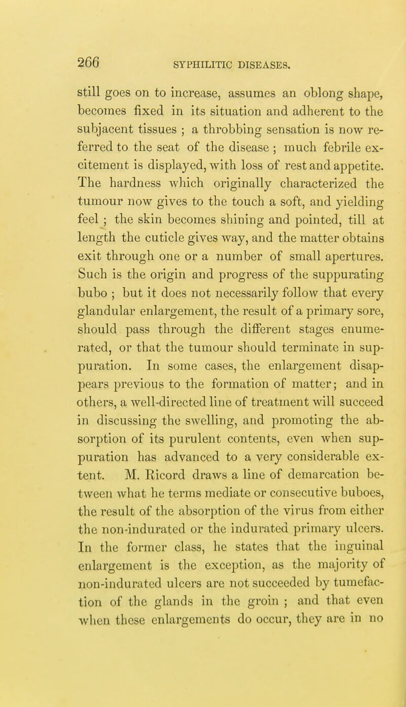 still goes on to increase, assumes an oblong shape, becomes fixed in its situation and adherent to the subjacent tissues ; a throbbing sensation is now re- ferred to the seat of the disease ; much febrile ex- citement is displayed, with loss of rest and appetite. The hardness which originally characterized the tumour now gives to the touch a soft, and yielding feel ; the skin becomes shining and pointed, till at length the cuticle gives way, and the matter obtains exit through one or a number of small apertures. Such is the origin and progress of the suppurating bubo ; but it does not necessarily follow that every glandular enlargement, the result of a primary sore, should pass through the different stages enume- rated, or that the tumour should terminate in sup- puration. In some cases, the enlargement disap- pears previous to the formation of matter; and in others, a well-directed line of treatment will succeed in discussing the swelling, and promoting the ab- sorption of its purulent contents, even when sup- puration has advanced to a very considerable ex- tent. M. Ricord draws a line of demarcation be- tween what he terms mediate or consecutive buboes, the result of the absorption of the virus from either the non-indurated or the indurated primary ulcers. In the former class, he states that the inguinal enlargement is the exception, as the majority of non-indurated ulcers are not succeeded by tumefac- tion of the glands in the groin ; and that even when these enlargements do occur, they are in no