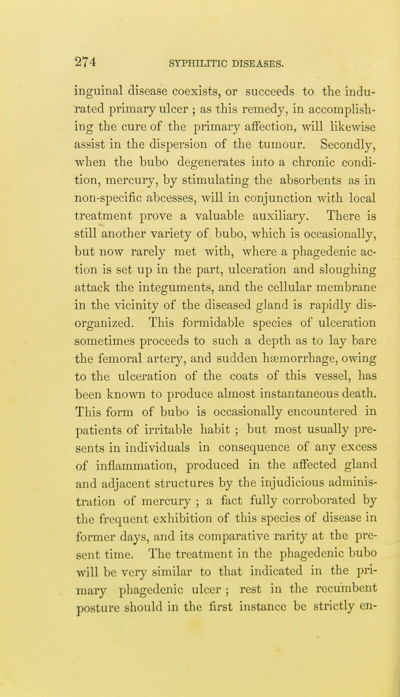 inguinal disease coexists, or succeeds to the indu- rated primary ulcer ; as this remedy, in accomplish- ing the cure of the primary affection, will likewise assist in the dispersion of the tumour. Secondly, when the bubo degenerates into a chronic condi- tion, mercury, by stimulating the absorbents as in non-specific abcesses, will in conjunction with local treatment prove a valuable auxiliary. There is still another variety of bubo, which is occasionally, but now rarely met with, where a phagedenic ac- tion is set up in the part, ulceration and sloughing attack the integuments, and the cellular membrane in the vicinity of the diseased gland is rapidly dis- organized. This formidable species of ulceration sometimes proceeds to such a depth as to lay bare the femoral artery, and sudden haemorrhage, owing to the ulceration of the coats of this vessel, has been known to produce almost instantaneous death. This form of bubo is occasionally encountered in patients of irritable habit ; but most usually pre- sents in individuals in consequence of any excess of inflammation, produced in the affected gland and adjacent structures by the injudicious adminis- tration of mercury ; a fact fully corroborated by the frequent exhibition of this species of disease in former days, and its comparative rarity at the pre- sent time. The treatment in the phagedenic bubo will be very similar to that indicated in the pri- mary phagedenic ulcer ; rest in the recumbent posture should in the first instance be strictly en-