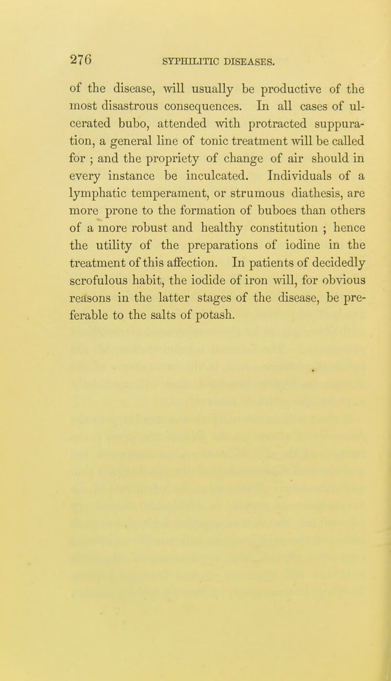 of the disease, will usually be productive of the most disastrous consequences. In all cases of ul- cerated bubo, attended with protracted suppura- tion, a general line of tonic treatment will be called for ; and the propriety of change of air should in every instance be inculcated. Individuals of a lymphatic temperament, or strumous diathesis, are more prone to the formation of buboes than others of a more robust and healthy constitution ; hence the utility of the preparations of iodine in the treatment of this affection. In patients of decidedly scrofulous habit, the iodide of iron will, for obvious reasons in the latter stages of the disease, be pre- ferable to the salts of potash.