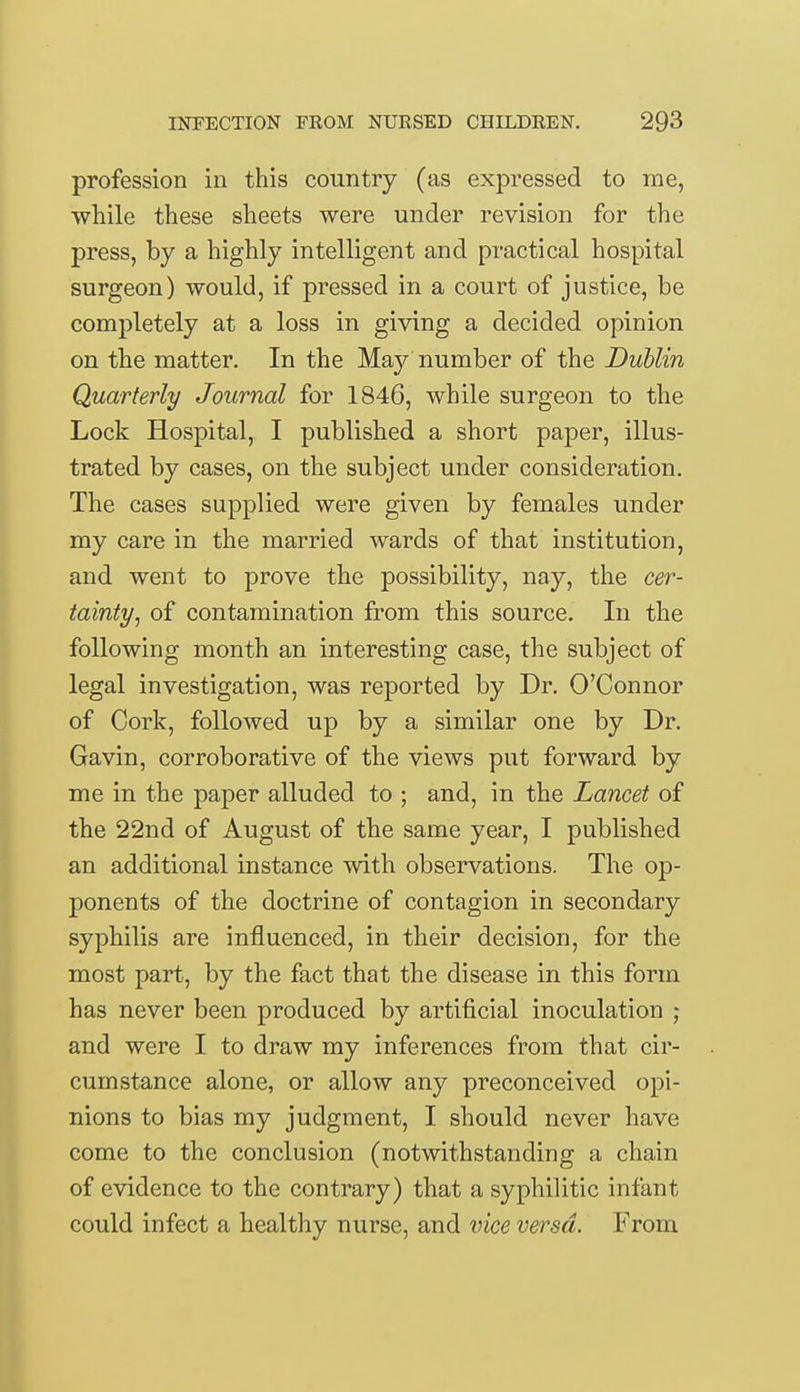 profession in this country (as expressed to me, while these sheets were under revision for the press, by a highly intelligent and practical hospital surgeon) would, if pressed in a court of justice, be completely at a loss in giving a decided opinion on the matter. In the May number of the Dublin Quarterly Journal for 1846, while surgeon to the Lock Hospital, I published a short paper, illus- trated by cases, on the subject under consideration. The cases supplied were given by females under my care in the married wards of that institution, and went to prove the possibility, nay, the cer- tainty, of contamination from this source. In the following month an interesting case, the subject of legal investigation, was reported by Dr. O'Connor of Cork, followed up by a similar one by Dr. Gavin, corroborative of the views put forward by me in the paper alluded to ; and, in the Lancet of the 22nd of August of the same year, I published an additional instance with observations. The op- ponents of the doctrine of contagion in secondary syphilis are influenced, in their decision, for the most part, by the fact that the disease in this form has never been produced by artificial inoculation ; and were I to draw my inferences from that cir- cumstance alone, or allow any preconceived opi- nions to bias my judgment, I should never have come to the conclusion (notwithstanding a chain of evidence to the contrary) that a syphilitic infant could infect a healthy nurse, and vice versa. From