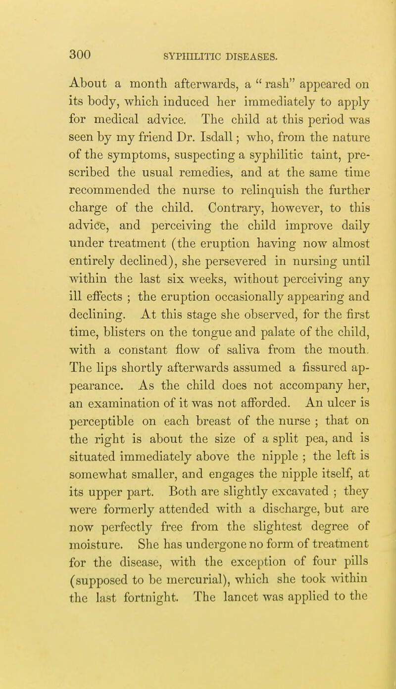 About a month afterwards, a  rash appeared on its body, which induced her immediately to apply for medical advice, The child at this period was seen by my friend Dr. Isdall; who, from the nature of the symptoms, suspecting a syphilitic taint, pre- scribed the usual remedies, and at the same time recommended the nurse to relinquish the further charge of the child. Contrary, however, to this advice, and perceiving the child improve daily under treatment (the eruption having now almost entirely declined), she persevered in nursiug until within the last six weeks, without perceiving any ill effects ; the eruption occasionally appearing and declining. At this stage she observed, for the first time, blisters on the tongue and palate of the child, with a constant flow of saliva from the mouth. The lips shortly afterwards assumed a fissured ap- pearance. As the child does not accompany her, an examination of it was not afforded. An ulcer is perceptible on each breast of the nurse ; that on the right is about the size of a split pea, and is situated immediately above the nipple ; the left is somewhat smaller, and engages the nipple itself, at its upper part. Both are slightly excavated ; they were formerly attended with a discharge, but are now perfectly free from the slightest degree of moisture. She has undergone no form of treatment for the disease, with the exception of four pills (supposed to be mercurial), which she took within the last fortnight. The lancet was applied to the