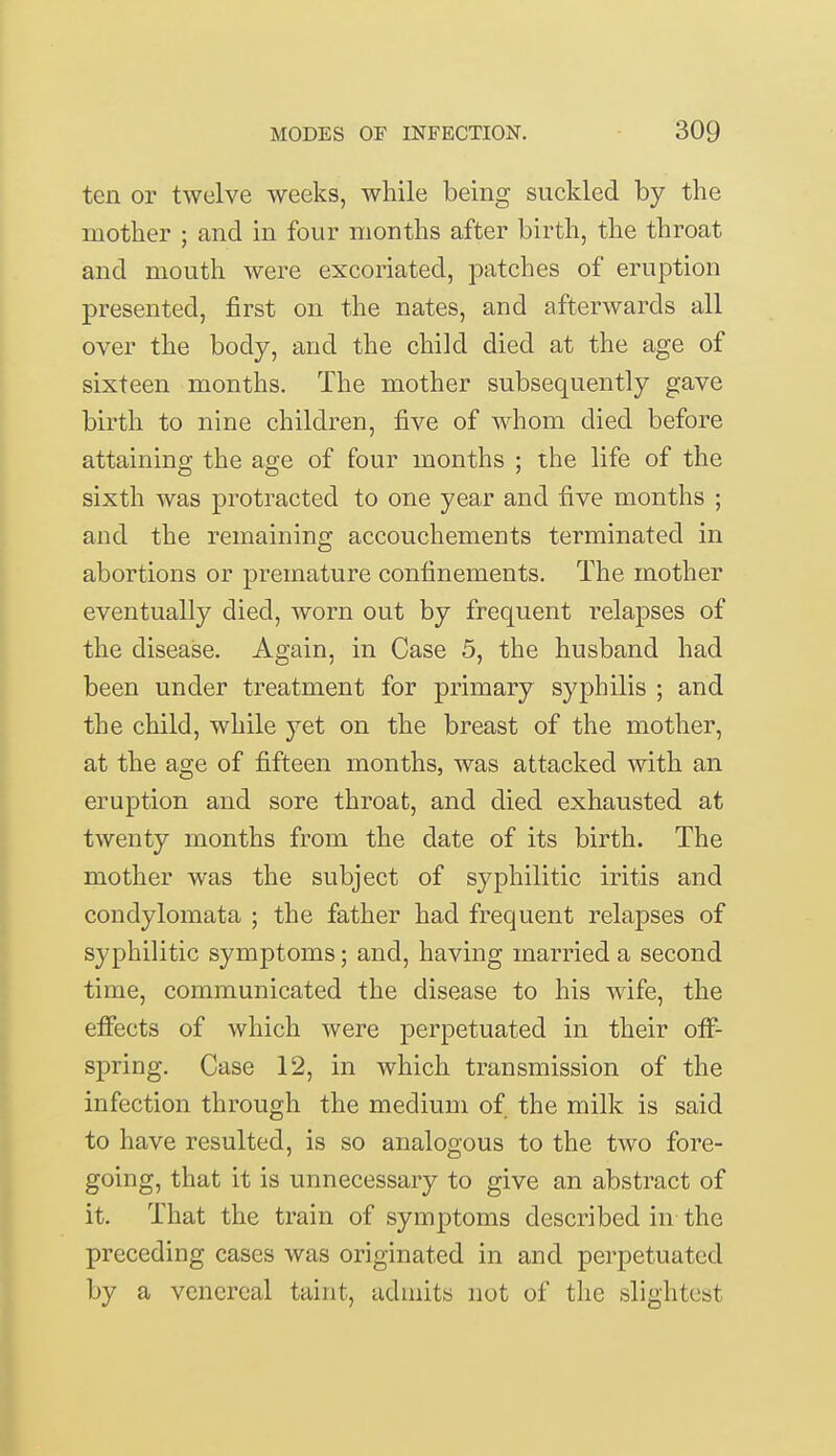 ten or twelve weeks, while being suckled by the mother ; and in four months after birth, the throat and mouth were excoriated, patches of eruption presented, first on the nates, and afterwards all over the body, and the child died at the age of sixteen months. The mother subsequently gave birth to nine children, five of whom died before attaining the age of four months ; the life of the sixth was protracted to one year and five months ; and the remaining accouchements terminated in abortions or premature confinements. The mother eventually died, worn out by frequent relapses of the disease. Again, in Case 5, the husband had been under treatment for primary syphilis ; and the child, while yet on the breast of the mother, at the age of fifteen months, was attacked with an eruption and sore throat, and died exhausted at twenty months from the date of its birth. The mother was the subject of syphilitic iritis and condylomata ; the father had frequent relapses of syphilitic symptoms; and, having married a second time, communicated the disease to his wife, the effects of which were perpetuated in their off- spring. Case 12, in which transmission of the infection through the medium of the milk is said to have resulted, is so analogous to the two fore- going, that it is unnecessary to give an abstract of it. That the train of symptoms described in the preceding cases was originated in and perpetuated by a venereal taint, admits not of the slightest