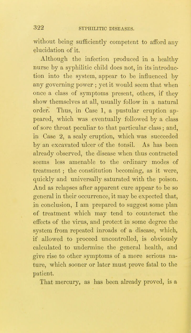 without being sufficiently competent to afford any elucidation of it. Although the infection produced in a healthy nurse by a syphilitic child does not, in its introduc- tion into the system, appear to be influenced by any governing power ; yet it would seem that when once a class of symptoms present, others, if they show themselves at all, usually follow in a natural order. Thus, in Case 1, a pustular eruption ap- peared, which was eventually followed by a class of sore throat peculiar to that particular class; and, in Case 2, a scaly eruption, which was succeeded by an excavated ulcer of the tonsil. As has been already observed, the disease when thus contracted seems less amenable to the ordinary modes of treatment ; the constitution becoming, as it were, quickly and universally saturated with the poison. And as relapses after apparent cure appear to be so general in their occurrence, it may be expected that, in conclusion, I am prepared to suggest some plan of treatment which may tend to counteract the effects of the virus, and protect in some degree the system from repeated inroads of a disease, which, if allowed to proceed uncontrolled, is obviously calculated to undermine the general health, and give rise to other symptoms of a more serious na- ture, which sooner or later must prove fatal to the patient. That mercury, as has been already proved, is a