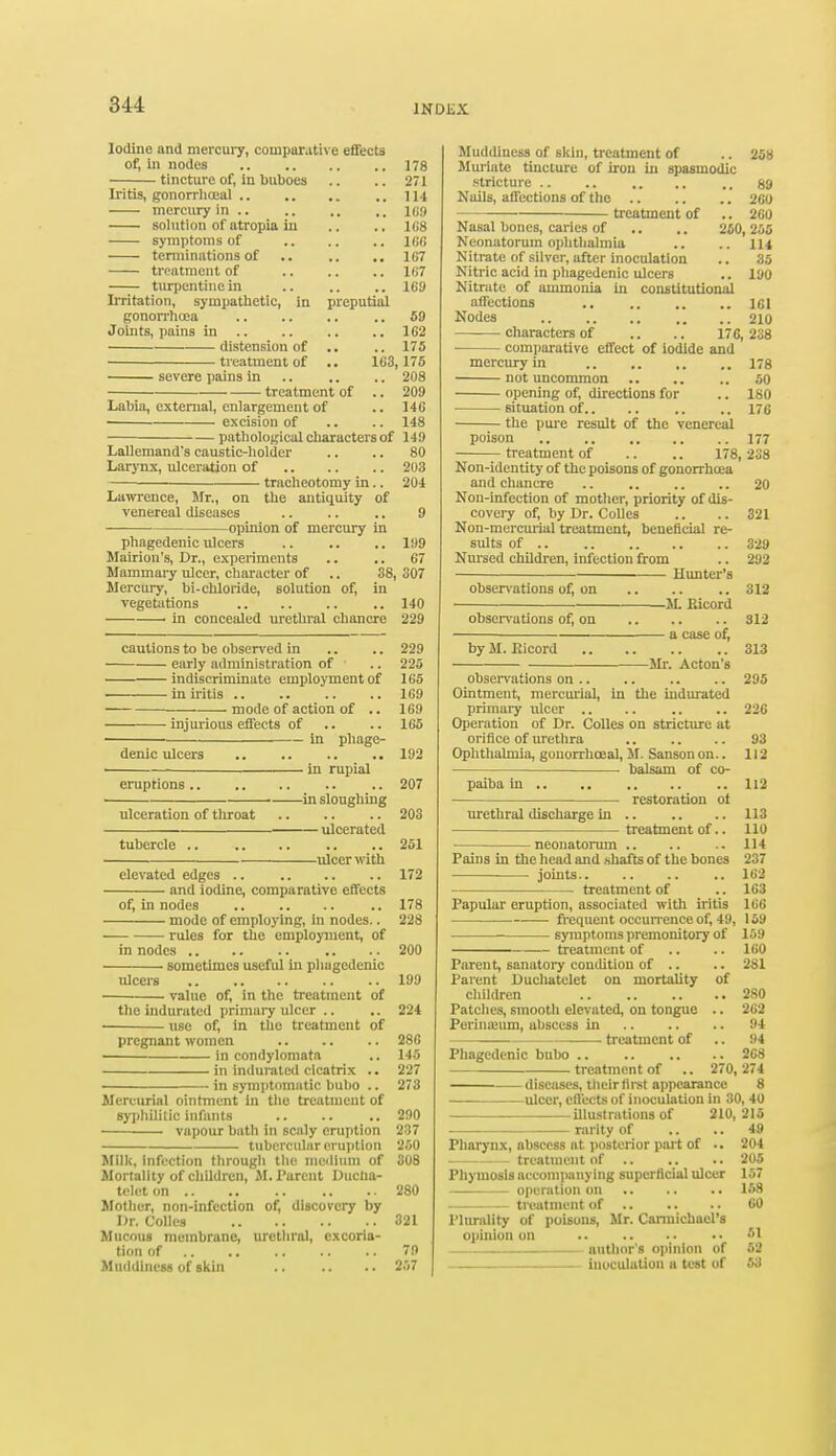 Iodine and mercury, comparative effects of, in nodes 178 tincture of, in buboes .. .. 271 Iritis, gonorrhoeal .. 114 mercury in .. .. .. ,. 109 solution of atropia in .. .. LG8 symptoms of 166 terminations of .. ,. .. 167 —— treatment of H;7 turpentine in .. .. .. 169 Irritation, sympathetic, in preputial gonorrhoea 69 Joints, pains in 1G2 distension of .. .. 175 treatment of .. 163,175 severe pains in .. .. .. 208 treatment of .. 209 Labia, external, enlargement of .. 146 excision of .. .. 148 pathological characters of 149 Lallemand's caustic-holder .. .. 80 Larynx, ulceration of 203 — tracheotomy in.. 204 Lawrence, Mr., on the antiquity of venereal diseases .. .. .. 9 opinion of mercury in phagedenic ulcers .. .. .. 199 Mairion's, Dr., experiments .. .. 67 Mammary ulcer, character of .. 38,307 Mercury, bi-chloride, solution of, in vegetations .. 140 ■ in concealed urethral chancre 229 cautions to be observed in .. .. 229 early administration of .. 225 indiscriminate employment of 165 in iritis 169 mode of action of .. 169 injurious effects of .. .. 165 in phage- denic ulcers .. .. .. .. 192 in rupial eruptions .. 207 ■ in sloughing ulceration of tliroat 203 ulcerated tubercle .. .. .. .. ..251 ulcer with elevated edges .. 172 and iodine, comparative effects of, in nodes .. 178 mode of employing, in nodes.. 228 rules for the employment, of in nodes .. .. 200 sometimes useful in phugedenic ulcers .. .. .. .. 199 ■ value of, in the treatment of the indurated primary ulcer .. .. 224 use of, in the treatment of pregnant women 28G in condylomata .. 145 in indurated cicatrix .. 227 in symptomatic bubo .. 273 Mercurial ointment in the treatment of syphilitic infants .. .. .. 290 vapour bath in scaly eruption 237 tubercular eruption 260 Milk, infection through the medium of 308 Mortality of children, M. Parent Ducha- tclct on 280 Mother, non-infection of, discovery by Dr. Colics 321 Mucous membrane, urethral, excoria- tion of .. .. .. .. 79 Muddincss of skin .. .. .. 257 Muddiness of skin, treatment of .. 258 Muriate tincture of iron in spasmodic stricture .. .. .. .. .. 89 Nails, affections of the 260 treatment of .. 260 Nasal bones, caries of .. .. 250, 265 Neonatorum ophthalmia .. .. 114 Nitrate of silver, after inoculation .. 35 Nitric acid in phagedenic ulcers .. 190 Nitrate of ammonia in constitutional affections .. 161 Nodes 210 characters of .. .. 176,238 comparative effect of iodide and mercury in .. ,. .. .. 178 not uncommon .. .. .. 50 opening of, directions for .. 180 situation of 176 the pure result of the venereal poison 177 treatment of .. .. 178, 238 Non-identity of the poisons of gonorrhoea and chancre .. ., .. .. 20 Non-infection of mother, priority of dis- covery of, by Dr. Colles .. .. 321 Non-mercurial treatment, beneficial re- sults of 329 Nursed children, infection from .. 292 Hunter's observations of, on 312 M. Eicord observations of, on 312 a case of, by M. Kicord 313 Mr. Acton's observations on 295 Ointment, mercurial, in the indurated primary ulcer .. .. .. .. 226 Operation of Dr. Colles on stricture at orifice of urethra 93 Ophthalmia, gonorrhoea], M. Sanson on.. 112 . balsam of co- paiba in 112 restoration ot urethral discharge in .. .. .. 113 treatment of.. 110 ■ neonatorum 114 Pains in the head and shafts of the bones 237 joints.. .. .. .. 162 treatment of .. 163 Papular eruption, associated with iritis 166 — frequent occurrence of, 49, 159 symptoms premonitory of 159 ——— treatment of .. .. 160 Parent, sanatory condition of .. .. 281 Parent Duchatclet on mortality of children 280 Patches, smooth elevated, on tongue .. 262 Perineum, abscess in 94 treatment of .. 94 Phagedenic bubo 268 treatment of .. 270, 274 diseases, thcirfirst appearance 8 ulcer, effects of inoculation in 30, 40 illustrations of 210,215 rarity of .. .. 49 Pharynx, abscess at posterior port of .. 204 treatment of 205 Phymosls accompanying superficial ulcer 157 operation on 158 treatment of 60 Plurality of poisons, Mr. Cannichacl's opinion on M author's opinion of 52 inoculation a test of 63