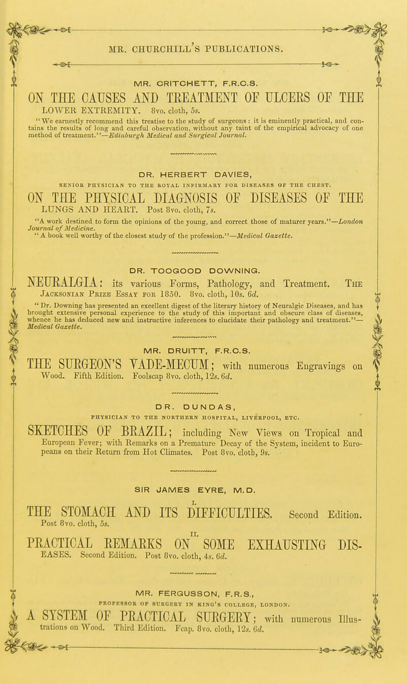 JO- MR. CRITCHETT, F.R.C.S. ON THE CAUSES AND TREATMENT OF ULCERS OF THE LOWER EXTREMITY. 8vo. cloth, 5s.  We earnestly recommend this treatise to the study of surgeons : it is eminently practical, and con- tains the results of long and careful observation, without any taint of the empirical advocacy of one method of treatment.—Edinburgh Medical and Surgical Journal. DR. HERBERT DAVIES, SENIOR PHYSICIAN TO THE ROYAL INFIRMARY FOR DISEASES OF THE CHEST. ON THE PHYSICAL DIAGNOSIS OF DISEASES OF THE LUNGS AND HEART. Post 8vo. cloth, 7s. A work destined to form the opinions of the young, and correct those of maturer years.—London Journal of Medicine.  A book well worthy of the closest study of the profession.—Medical Gazette. DR. TOOGOOD DOWNING. NEURALGIA: its various Forms, Pathology, and Treatment. The Jacksonian Pbize Essay for 1850. 8vo. cloth, 10s. 6d.  Dr. Downing has presented an exeellent digest of the literary history of Neuralgic Diseases, and has brought extensive personal experience to the study of this important and obscure class of diseases, whence he has deduced new and instructive inferences to elucidate their pathology and treatment.— Medical Gazette. MR. DRUITT, F.R.C.S. THE SURGEON'S YADE-MECUM; with numerous Engravings on Wood. Fifth Edition. Foolscap 8vo. cloth, 12s. 6d. DR. DUNDAS, PHYSICIAN TO THE NORTHERN HOSPITAL, LIVERPOOL, ETC. SKETCHES OF BRAZIL; including New Views on Tropical and European Fever; with Remarks on a Premature Decay of the System, incident to Euro- peans on their Return from Hot Climates. Post 8vo. cloth, 9s. SIR JAMES EYRE, M. D. THE STOMACH AND ITS DIFFICULTIES. Second Edition. Post 8vo. cloth, 5s. PRACTICAL REMARKS 0n'SOME EXHAUSTING DIS- EASES. Second Edition. Post 8vo. cloth, 4s. 6d. MR. FERGUSSON, F.R.S., PROTESSOR OF SURGERY IN KINO'S COLLEGE, LONDON. A SYSTEM OF PRACTICAL SURGERY; with numerous iiks- trations on Wood. Third Edition. Fcap. 8vo. cloth, 12s. Gd. <#C^t 30-^5^