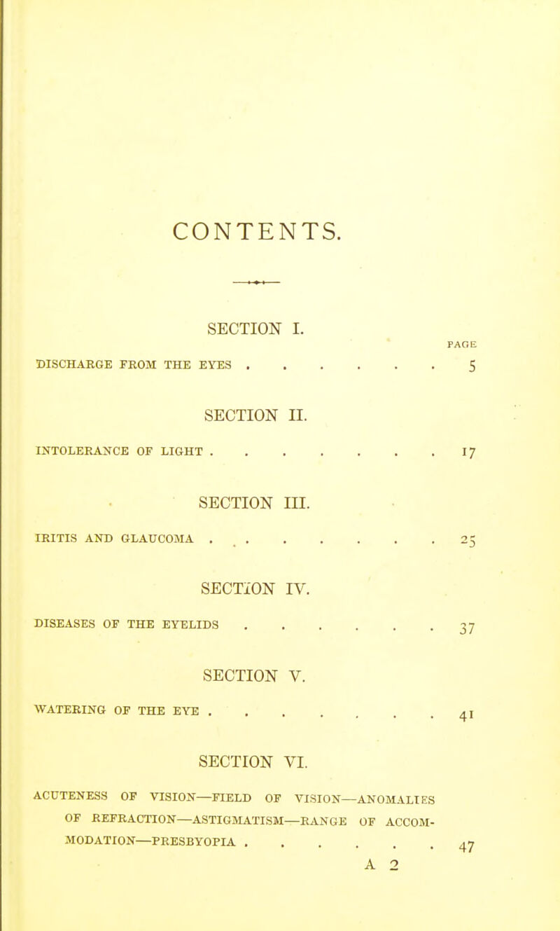 CONTENTS. SECTION I. DISCHARGE FROM THE EYES . SECTION II. INTOLERANCE OF LIGHT . SECTION III. IRITIS AND GLAUCOMA . . SECTION IV. DISEASES OF THE EYELIDS SECTION V. WATERING OF THE EYE . SECTION VI. ACUTENESS OF VISION—FIELD OF VISION—ANOMALIES OF REFRACTION—ASTIGMATISM—RANGE OF ACCOM- MODATION—PRESBYOPIA ....