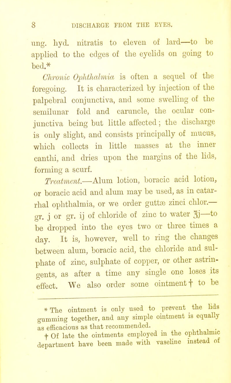 ung. liyd. uitratis to eleven of lard—to be applied to the edges of the eyelids on going to bed* Chronic Ophthalmia is often a sequel of the foregoing. It is characterized by injection of the palpebral conjunctiva, and some swelling of the semilunar fold and caruncle, the ocular con- junctiva being but little affected; the discharge is only slight, and consists principally of mucus, wliich collects in little masses at the inner canthi, and dries upon the margins of the lids, forming a scurf. Treatment.—Alum lotion, boracic acid lotion, or boracic acid and alum may be used, as in catar- rhal ophthalmia, or we order guttte zinci chlor.— gr. j or gr. ij of chloride of zinc to water 5j—to be dropped into the eyes two or three times a day. It is, however, well to ring the changes between alum, boracic acid, the chloride and sul- phate of zinc, sulphate of copper, or other astrin- gents, as after a time any single one loses its effect. We also order some ointment f to be *Tlie ointment is only used to prevent tlie lids gumming together, and any simple ointment is equally as efScacious as that recommended. , , i • t Of late the ointments employed in the ophthalmic department have been made with vasehne instead of