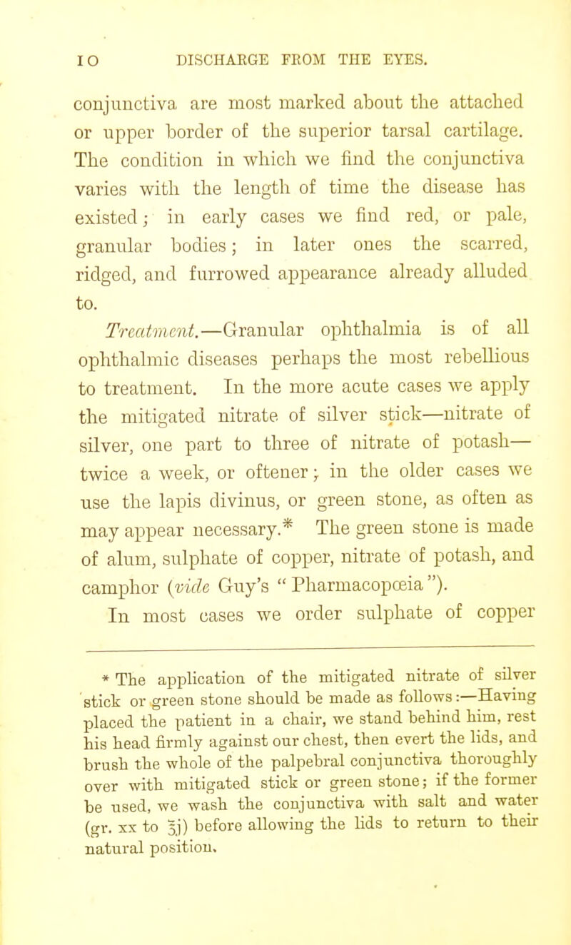 conjunctiva are most marked about the attached or upper border of the superior tarsal cartilage. The condition in which we find the conjunctiva varies with the length of time the disease has existed; in early cases we find red, or pale, granular bodies; in later ones the scarred, ridged, and furrowed appearance already alluded to. Treatment.—Granular ophthalmia is of all ophthalmic diseases perhaps the most rebellious to treatment. In the more acute cases we apply the mitigated nitrate of silver stick—nitrate of silver, one part to three of nitrate of potash— twice a week, or ofteuer; in the older cases we use the lapis divinus, or green stone, as often as may appear necessary * The green stone is made of alum, sulphate of copper, nitrate of potash, and camphor {vide Guy's Pharmacopoeia). In most cases we order sulphate of copper * The application of the mitigated nitrate of silver stick or green stone should be made as follows:—Having placed the patient in a chair, we stand behind him, rest his head firmly against our chest, then evert the lids, and brush the whole of the palpebral conjunctiva thoroughly over with mitigated stick or green stone; if the former be used, we wash the conjunctiva with salt and water (gr. XX to Bj) before allowing the lids to return to their natural position.