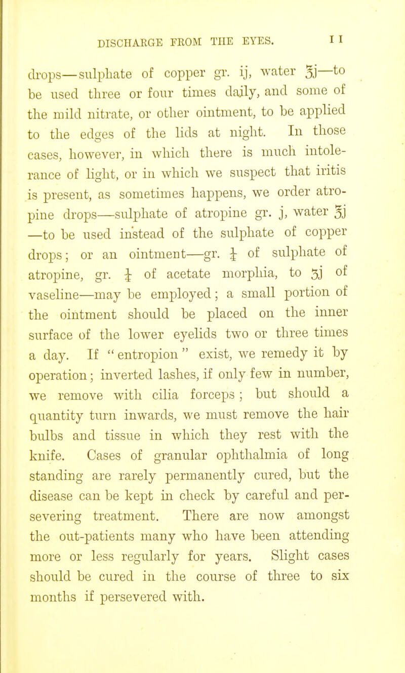 di^ops—sulphate of copper gr. ij, water 5j—to be used three or four times daily, and some of the mild nitrate, or other ointment, to be applied to the edges of the lids at night. In those eases, however, in which there is much intole- rance of light, or in which we suspect that iritis is present, as sometimes happens, we order atro- pine drops—sulphate of atropine gr. j, water 5j —to be used instead of the sulphate of copper drops; or an ointment—gr. I of sulphate of atropine, gr. I of acetate morphia, to of vaseline—may be employed; a small portion of the ointment should be placed on the inner surface of the lower eyelids two or three times a day. If  entropion  exist, we remedy it by operation; inverted lashes, if only few in number, we remove with cilia forceps; but should a quantity turn inwards, we must remove the hair bulbs and tissue in which they rest with the knife. Cases of granular ophthalmia of long standing are rarely permanently cured, but the disease can be kept in check by careful and per- severing treatment. There are now amongst the out-patients many who have been attending more or less regu.larly for years. Slight cases should be cured in the course of three to six months if persevered with.