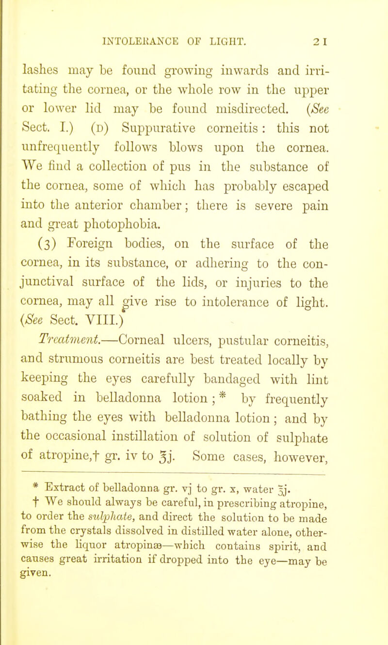 lashes may be found growing inwards and irri- tating the cornea, or the whole row in the upper or lower lid may be found misdirected. {See Sect. I.) (d) Suppurative corneitis: this not unfrequently follows blows upon the cornea. We find a collection of pus in the substance of the cornea, some of which has probably escaped into the anterior chamber; there is severe pain and gi-eat photophobia. (3) Foreign bodies, on the surface of the cornea, in its substance, or adhering to the con- junctival surface of the lids, or injuries to the cornea, may all o-ive rise to intolerance of light. (See Sect. VIII.) Treatment.—Corneal ulcers, pustular corneitis, and strumous corneitis are best treated locally by keeping the eyes carefully bandaged with lint soaked in belladonna lotion; * by frequently bathing the eyes with belladonna lotion; and by the occasional instillation of solution of sulphate of atropine,t gr. iv to 5j. Some cases, however, * Extract of belladonna gr. vj to gr. x, water %]. t We should always be careful, in prescribing atropine, to order the sulphate, and direct the solution to be made from the crystals dissolved in distilled water alone, other- wise the liquor atropinse—which contains spirit, and causes great irritation if dropped into the eye—may be given.