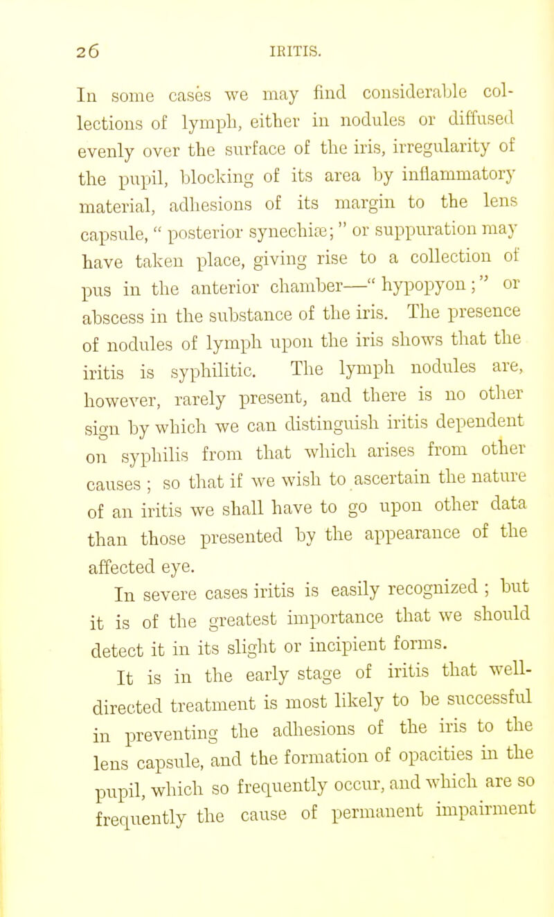 In some cases we may find considerable col- lections of lymph, either in nodules or diffused evenly over the surface of the iris, irregularity of the pupil, blocking of its area by inflammatory material, adhesions of its margin to the lens capsule,  posterior synechicC;  or suppuration may have taken place, giving rise to a collection of pus in the anterior chamber—hypopyon; or abscess in the substance of the iris. The presence of nodules of lymph upon the iris shows that the iritis is syphilitic. The lymph nodules are, however, rarely present, and there is no other sign by which we can distinguish iritis dependent on syphilis from that which arises from other causes ; so that if Ave wish to ascertain the nature of an iritis we shall have to go upon other data than those presented by the appearance of the affected eye. In severe cases iritis is easily recognized ; but it is of the greatest importance that we should detect it in its slight or incipient forms. It is in the early stage of iritis that well- directed treatment is most likely to be successful in preventing the adhesions of the iris to the lens capsule, and the formation of opacities in the pupil, which so frequently occur, and which are so frequently the cause of permanent impairment