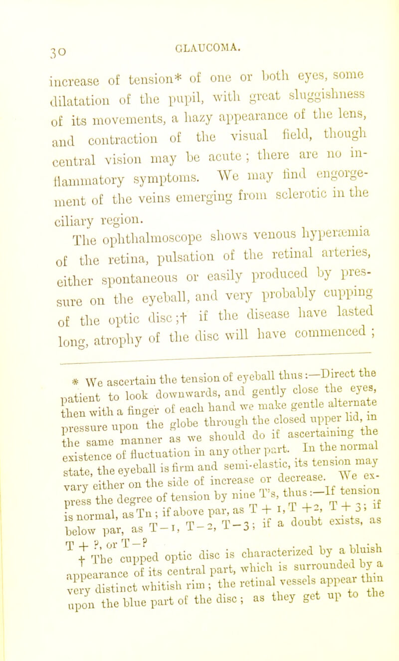 increase of tension* of one or both eyes, some dilatation of the pupil, with great sluggishness of its movements, a liazy appearance of the lens, and contraction of tlie visual field, though central vision may be acute ; there are no in- tiamniatory symptoms. We may find engorge- ment of the veins emerging from sclerotic m the ciliary region. The ophthalmoscope shows venous hyperemia of the retina, pulsation of the retinal arteries, either spontaneous or easily produced by pres- sure on the eyeball, and very probably cupping of tlie optic disc ;t if the disease have lasted lono- atrophy of the disc will have commenced ; * We ascertain the tension of eyebah thus :-Direct the mtient to look downwards, and gently close the eyes, Sen with a finger of each hand we make gentle alternate ™ e upon the globe through the closed upper bd in Se same ^manner as we should do ascerta^ning^^^^^^ existence of fluctuation m any other part. In the normal ^ie Z eyeball is firm and semi-elastic, its tension may vaiT e her on the side of increase or decrease We ex- degree of tension by --^^'/hu.-lf tension LnormahasTn ifabovepai,as T J ,T T^^, ^ below par, as T-i, i--> J- J'  ^JlC cupped optic disc is characterized by a bluish nilearance o its central part, which is surrounded by a Sy di^^^ct whitish rim ; the -tmal vessels appear thin upon the blue part of the disc ; as they get up to the