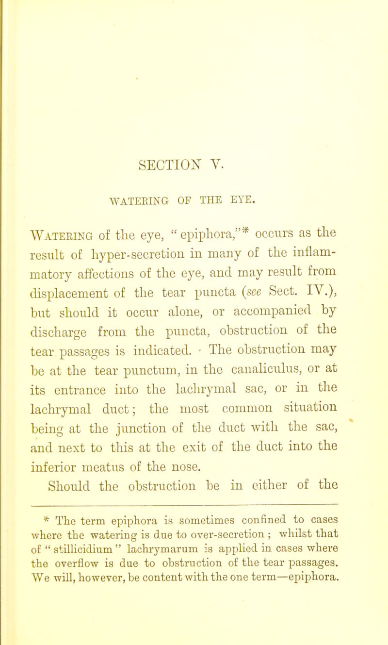 WATEEING OF THE EYE. Watering of tlie eye,  epiphora,* occurs as the result of hyper-secretion in many of the inflam- matory affections of the eye, and may result from displacement of the tear puucta (see Sect. IV.), but should it occur alone, or accompanied by discharge from the puncta, obstruction of the tear passages is indicated. - The obstruction may be at the tear punctum, in the canaliculus, or at its entrance into the lachrymal sac, or in the lachrymal duct; the most common situation being at the junction of the duct with the sac, and next to this at the exit of the duct into the inferior meatus of the nose. Should the obstruction be in either of the * The term epiphora ia sometimes confined to cases where the watering is due to over-secretion ; whilst that of  stilHcidium  lachrymarum is applied in cases where the overflow is due to obstruction of the tear passages. We will, however, be content with the one term—epiphora.