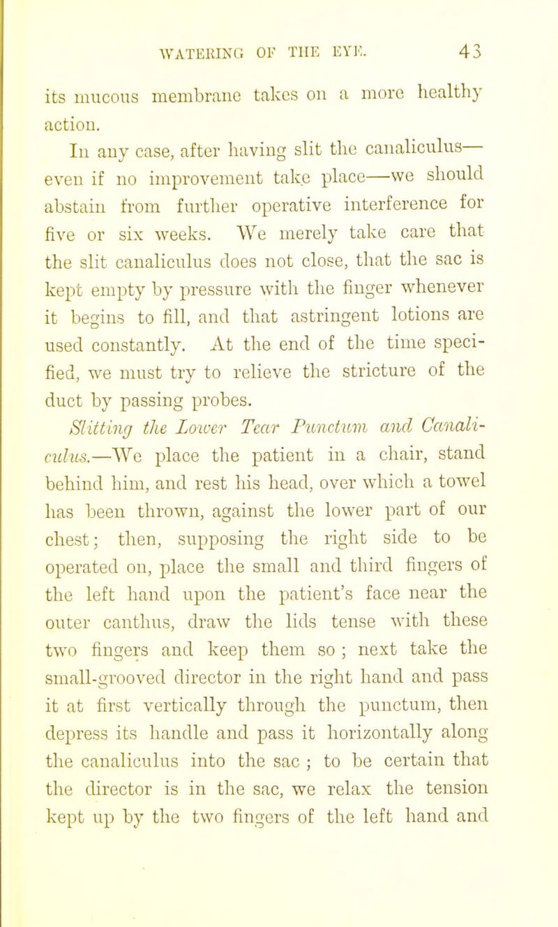 its mucous membrane takes on a more healthy action. In any case, after having slit the canaliculus— even if no improvement take place—we should abstain from furtlier operative interference for five or six weeks. We merely take care that the slit canaliculus does not close, that the sac is kept empty by pressure with the finger whenever it begins to fill, and that astringent lotions are used constantly. At the end of the time speci- fied, we must try to relieve the stricture of the duct by passing probes. Slitting the Lower Tear Pundum and Canali- ndiis.—We place the patient in a chair, stand behind him, and rest his head, over which a towel has been thrown, against the lower part of our chest; then, supposing the right side to be operated on, place the small and third fingers of the left hand upon the patient's face near the outer canthus, draw the lids tense with these two fingers and keep them so ; next take the small-grooved director in the right hand and pass it at first vertically through the punctum, then depress its handle and pass it horizontally along the canaliculus into the sac ; to be certain that the director is in the sac, we relax the tension kept up by the two fingers of the left hand and