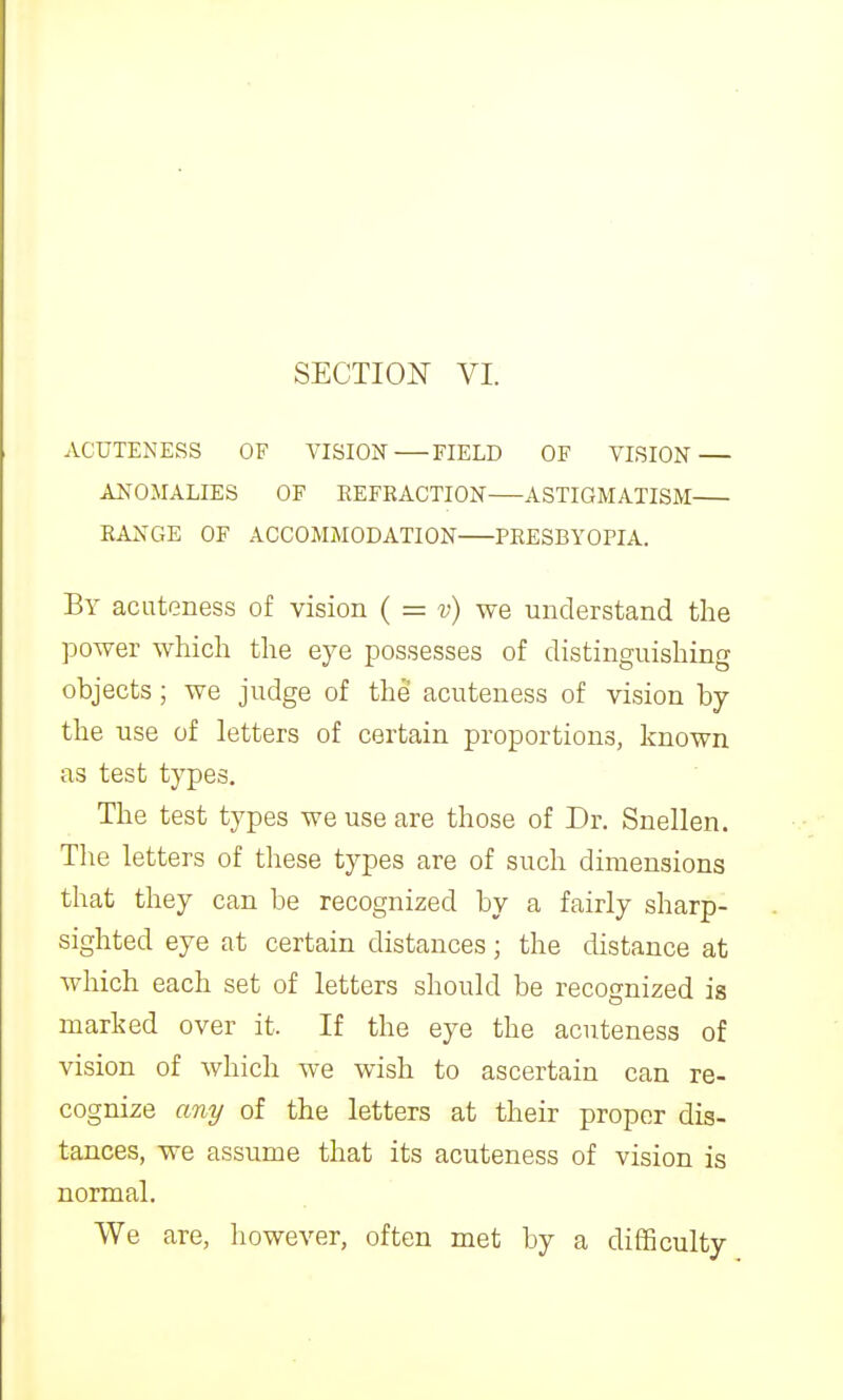 AGUTENESS OF VISION FIELD OF VISION — ANOMALIES OF REFRACTION ASTIGMATISM RANGE OF ACCOMMODATION PRESBYOPIA. By acuteness of vision ( = v) we understand the power which the eye possesses of distinguishing objects; we judge of the acuteness of vision by the use of letters of certain proportions, known as test types. The test types we use are those of Dr. Snellen. The letters of these types are of such dimensions that they can be recognized by a fairly sharp- sighted eye at certain distances; the distance at which each set of letters should be recognized is marked over it. If the eye the acuteness of vision of which we wish to ascertain can re- cognize any of the letters at their proper dis- tances, we assume that its acuteness of vision is normal. We are, however, often met by a difficulty