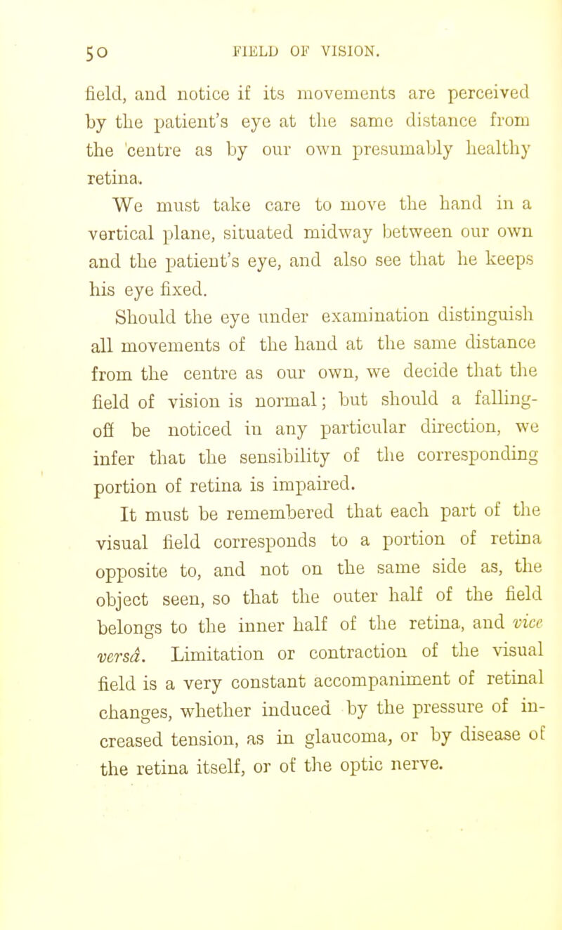 field, aud notice if its movements are perceived by the patient's eye at the same distance from the 'centre as by our own presumably healthy retina. We must take care to move the hand in a vertical plane, situated midway between our own and the patient's eye, and also see that he keeps his eye fixed. Should the eye under examination distinguish all movements of the hand at the same distance from the centre as our own, we decide that the field of vision is normal; but should a falling- ofi be noticed in any particular dbection, we infer that the sensibility of the corresponding portion of retina is impaired. It must be remembered that each part of the visual field corresponds to a portion of retina opposite to, and not on the same side as, the object seen, so that the outer half of the field belongs to the inner half of the retina, and vice versa. Limitation or contraction of the visual field is a very constant accompaniment of retinal changes, whether induced by the pressure of in- creased tension, as in glaucoma, or by disease of the retina itself, o]- of the optic nerve.