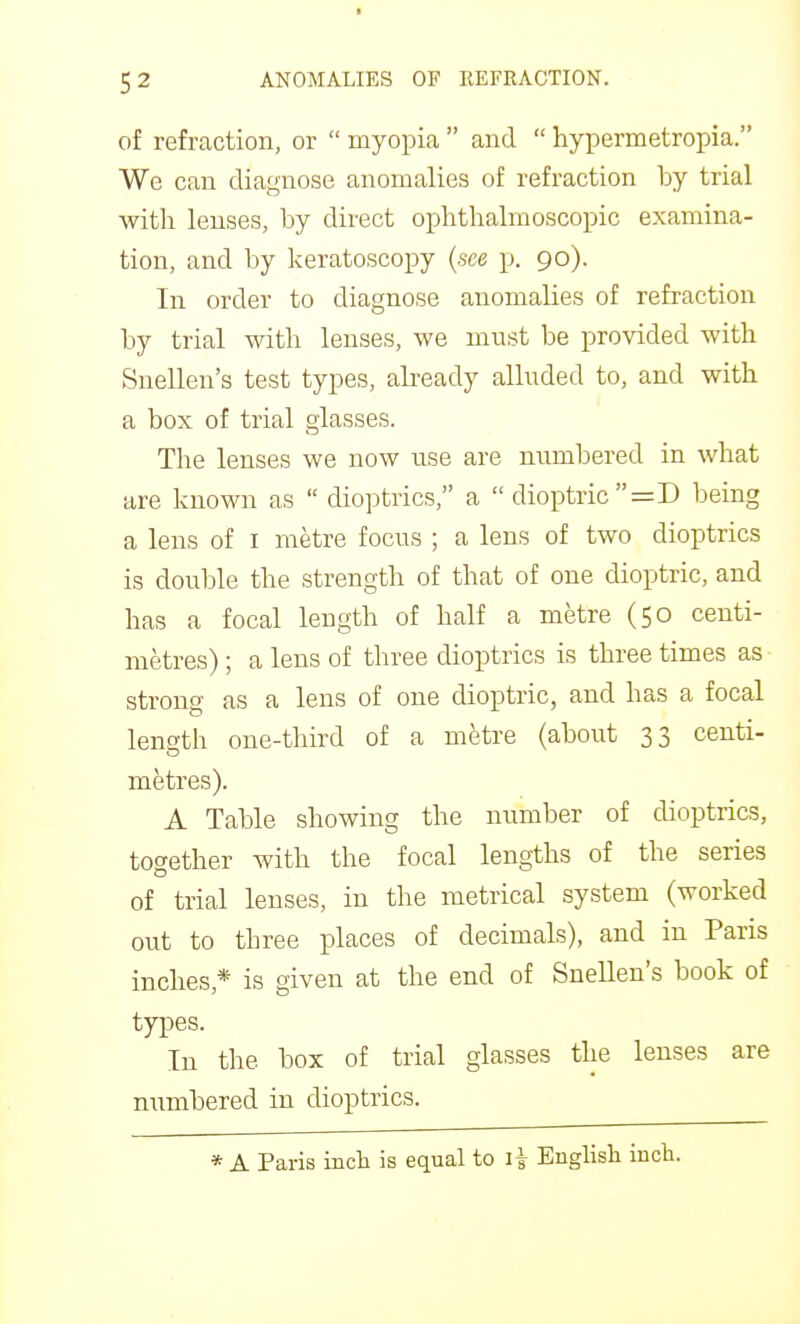 5 2 ANOMALIES OF REFRACTION. of refraction, or  myopia  and  hypermetropia. We can diagnose anomalies of refraction by trial with lenses, by direct ophthalmoscopic examina- tion, and by keratoscopy {see p. 90). In order to diagnose anomalies of refraction by trial with lenses, we must be provided with Snellen's test types, already alluded to, and with a box of trial glasses. The lenses we now use are numbered in what are known as  dioptrics, a  dioptric =D being a lens of i metre focus ; a lens of two dioptrics is double the strength of that of one dioptric, and has a focal length of half a metre (50 centi- metres) ; a lens of three dioptrics is three times as strong as a lens of one dioptric, and has a focal length one-third of a metre (about 33 centi- mfetres). A Table showing the number of dioptrics, together with the focal lengths of the series of trial lenses, in the metrical system (worked out to three places of decimals), and in Paris inches,* is given at the end of Snellen's book of types. In the box of trial glasses the lenses are numbered in dioptrics.