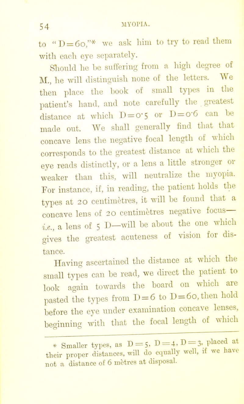 «j)_(5q * ^ve ask him to try to read them with each eye separately. Should he be suffering from a high degree of M., he will distinguish none of the letters. We then place the hook of small types in the patient's hand, and note carefully the greatest distance at which D = o-5 or I) = o-6 can he made out. We shall generally find that that concave lens the negative focal length of which corresponds to the greatest distance at which the eye reads distinctly, or a lens a little stronger or weaker than this, will neutralize the myopia. For instance, if, in reading, the patient holds the types at 20 centimetres, it will he found that a concave lens of 20 centimetres negative focus— i.e., a lens of 5 D—will be about the one which aives the greatest acuteness of vision for dis- tance. Having ascertained the distance at which the small types can be read, we direct the patient to look again towards the board on wMch are pasted the types from D = 6 to D = 60, then hold before the eye under examination concave lenses, beo-inning with that the focal length of which * Smaller types, as D=S, D =4, D = 3- pl^ced at their proper distances, will do equally well, if we have not a distance of 6 metres at disposal.