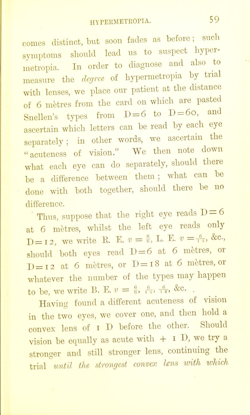 comes distinct, but soon fades as before; such symptoms should lead us to suspect hyper- nietropia. In order to diagnose and also to measure the degree of hypermetropia by trial with lenses, we place our patient at the distance of 6 metres from the card on which are pasted Snellen's types from D = 6 to D = 6o, and ascertain which letters can be read by each eye separately; in other words, we ascertain the acutencss of vision. We then note down what each eye can do separately, should there be a difference between them; Avhat can be done with both together, should there be no difference. Thus, suppose that the right eye reads D = 6 at 6 metres, whilst the left eye reads only D = 12, we write K. E. v = i L. ^. v &c., should both eyes read U = 6 at 6 metres, or D=I2 at 6 metres, or D=i8 at 6 metres, or whatever the number of the types may happen to be, we write B. E. -w = I, ,At, tt, &c. . Having found a different acuteness of vision in the two eyes, we cover one, and then hold a convex lens of i D before the other. Should vision be equally as acute with + i D, we try a stronger and still stronger lens, continuing the trial vMtil the strongest eonvex lens with %vhich