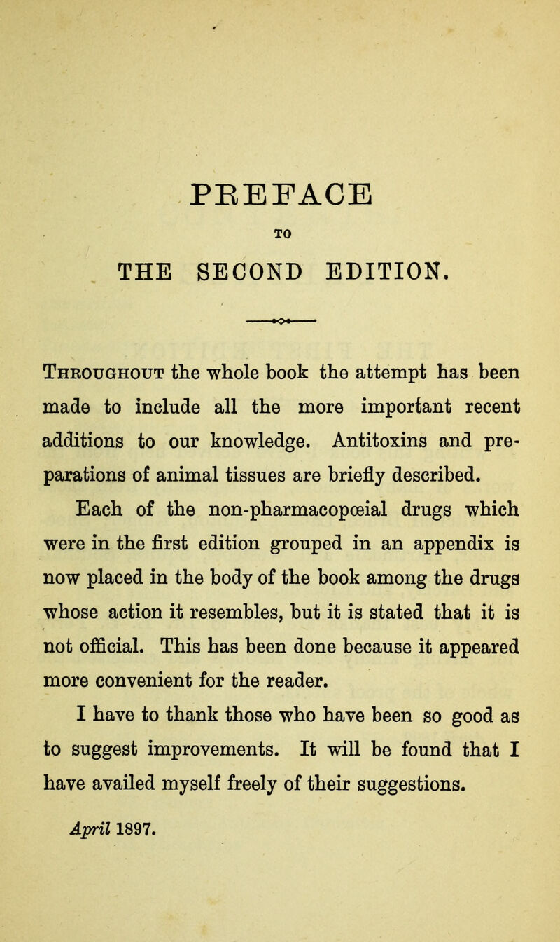 TO THE SECOND EDITION. Thkoughout the whole book the attempt has been made to include all the more important recent additions to our knowledge. Antitoxins and pre- parations of animal tissues are briefly described. Each of the non-pharmacopoeial drugs which were in the first edition grouped in an appendix is now placed in the body of the book among the drugs whose action it resembles, but it is stated that it is not official. This has been done because it appeared more convenient for the reader. I have to thank those who have been so good as to suggest improvements. It will be found that I have availed myself freely of their suggestions.